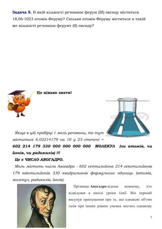 7
Задача 5. В якій кількості речовини ферум (ІІІ) оксиду міститься
18,06·1023 атомів Феруму? Скільки атомів Феруму міститься в такій
же кількості речовини ферумт (ІІ) оксиду?
Це цікаво знати!
Якщо в цій пробірці 1 моль речовини, то тут
міститься 6.02214179 на 10 у 23 степені =
602 214 179 330 000 000 000 000 МОЛЕКУЛ (чи атомів, чи
йонів, чи радикалів) !!!
Це є ЧИСЛО АВОГАДРО.
Моль містить число Авогадро - 602 септильйона 214 секстильйонів
179 квінтильйонів 330 квадрильонів формульних одиниць (атомів,
молекул, радикалів, йонів).
Прізвище Авогадро відома кожному, хто
відвідував в школі уроки хімії. Він перший
висунув припущення про те, що однакові об'єми
газів при інших рівних умовах містять однакову
 