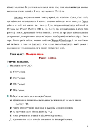 8
кількість молекул. Результатом досліджень на цю тему став закон Авогадро, завдяки
якому нам відомо, що обсяг 1 моля газу дорівнює 22,4 літра.
Авогадро вперше висловив гіпотезу про те, що «однакові обсяги різних газів,
при однакових температурах і тисках, містять однакове число молекул». Перша
робота, в якій він виклав цю гіпотезу, була надрукована Авогадро в«Journal de
Physique par Delam? Therie»в 1811 р. (73, р. 58); там же надрукована і друга його
робота ( 1814 р.), присвячена того ж питання. Гіпотеза ця при своїй появі викликала
заперечення і, не отримавши належної оцінки, незабаром була майже забута. Лише
через багато років опісля, завдяки особливо Жерару і Канніццаро і тим наслідкам,
які витікали з гіпотези Авогадро, вона стала законом Авогадро, який, разом з
положеннями термодинаміки, ліг в основу теоретичної хімії.
Тема уроку: Молярна маса.
Вчені – логіки.
Тестові завдання.
1. Молярна маса СuО:
А. 64 г/моль;
Б. 16 г/моль;
В. 80 г/моль;
Г. 40 г/моль.
2. Виберіть визначення молярної маси:
А. відношення маси молекули даної речовини до ½ маси атома
ізотопу 12С;
Б. число структурних одиниць в одному молі речовини;
В. ½ частина маси атома ізотопу 12С;
Г. маса речовини, взятої в кількості один моль;
Д. відношення маси атомів елемента до маси речовини.
 