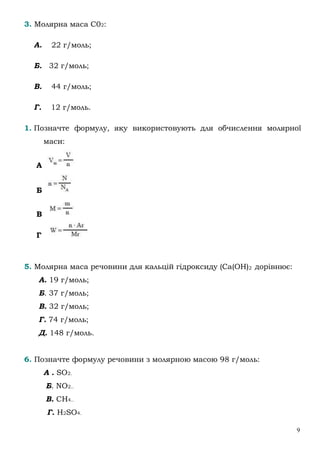 9
3. Молярна маса С02:
А. 22 г/моль;
Б. 32 г/моль;
В. 44 г/моль;
Г. 12 г/моль.
1. Позначте формулу, яку використовують для обчислення молярної
маси:
А
Б
В
Г
5. Молярна маса речовини для кальцій гідроксиду (Са(ОН)2 дорівнює:
А. 19 г/моль;
Б. 37 г/моль;
В. 32 г/моль;
Г. 74 г/моль;
Д. 148 г/моль.
6. Позначте формулу речовини з молярною масою 98 г/моль:
А . SO2.
Б. NO2..
В. CH4..
Г. H2SO4.
 