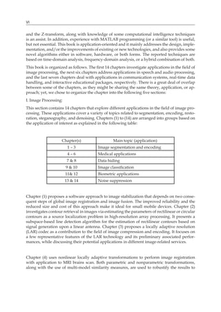VI
and the Z-transform, along with knowledge of some computational intelligence techniques
is an assist. In addition, experience with MATLAB programming (or a similar tool) is useful,
but not essential. This book is application-oriented and it mainly addresses the design, imple-
mentation, and/or the improvements of existing or new technologies, and also provides some
novel algorithms either in software, hardware, or both forms. The reported techniques are
based on time-domain analysis, frequency-domain analysis, or a hybrid combination of both.
This book is organized as follows. The first 14 chapters investigate applications in the field of
image processing, the next six chapters address applications in speech and audio processing,
and the last seven chapters deal with applications in communication systems, real-time data
handling, and interactive educational packages, respectively. There is a great deal of overlap
between some of the chapters, as they might be sharing the same theory, application, or ap-
proach; yet, we chose to organize the chapter into the following five sections:
I. Image Processing:
This section contains 14 chapters that explore different applications in the field of image pro-
cessing. These applications cover a variety of topics related to segmentation, encoding, resto-
ration, steganography, and denoising. Chapters (1) to (14) are arranged into groups based on
the application of interest as explained in the following table:
Chapter(s) Main topic (application)
1 – 3 Image segmentation and encoding
4 – 6 Medical applications
7 & 8 Data hiding
9 & 10 Image classification
11& 12 Biometric applications
13 & 14 Noise suppression
Chapter (1) proposes a software approach to image stabilization that depends on two conse-
quent steps of global image registration and image fusion. The improved reliability and the
reduced size and cost of this approach make it ideal for small mobile devices. Chapter (2)
investigates contour retrieval in images via estimating the parameters of rectilinear or circular
contours as a source localization problem in high-resolution array processing. It presents a
subspace-based line detection algorithm for the estimation of rectilinear contours based on
signal generation upon a linear antenna. Chapter (3) proposes a locally adaptive resolution
(LAR) codec as a contribution to the field of image compression and encoding. It focuses on
a few representative features of the LAR technology and its preliminary associated perfor-
mances, while discussing their potential applications in different image-related services.
Chapter (4) uses nonlinear locally adaptive transformations to perform image registration
with application to MRI brains scan. Both parametric and nonparametric transformations,
along with the use of multi-model similarity measures, are used to robustify the results to
 