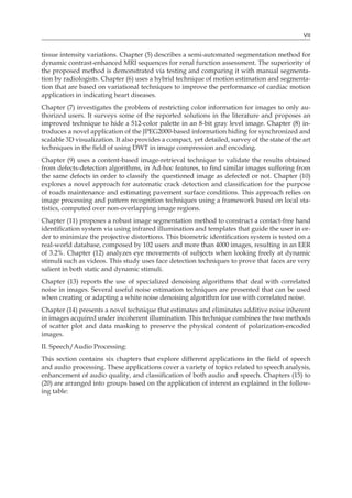 VII
tissue intensity variations. Chapter (5) describes a semi-automated segmentation method for
dynamic contrast-enhanced MRI sequences for renal function assessment. The superiority of
the proposed method is demonstrated via testing and comparing it with manual segmenta-
tion by radiologists. Chapter (6) uses a hybrid technique of motion estimation and segmenta-
tion that are based on variational techniques to improve the performance of cardiac motion
application in indicating heart diseases.
Chapter (7) investigates the problem of restricting color information for images to only au-
thorized users. It surveys some of the reported solutions in the literature and proposes an
improved technique to hide a 512-color palette in an 8-bit gray level image. Chapter (8) in-
troduces a novel application of the JPEG2000-based information hiding for synchronized and
scalable 3D visualization. It also provides a compact, yet detailed, survey of the state of the art
techniques in the field of using DWT in image compression and encoding.
Chapter (9) uses a content-based image-retrieval technique to validate the results obtained
from defects-detection algorithms, in Ad-hoc features, to find similar images suffering from
the same defects in order to classify the questioned image as defected or not. Chapter (10)
explores a novel approach for automatic crack detection and classification for the purpose
of roads maintenance and estimating pavement surface conditions. This approach relies on
image processing and pattern recognition techniques using a framework based on local sta-
tistics, computed over non-overlapping image regions.
Chapter (11) proposes a robust image segmentation method to construct a contact-free hand
identification system via using infrared illumination and templates that guide the user in or-
der to minimize the projective distortions. This biometric identification system is tested on a
real-world database, composed by 102 users and more than 4000 images, resulting in an EER
of 3.2%. Chapter (12) analyzes eye movements of subjects when looking freely at dynamic
stimuli such as videos. This study uses face detection techniques to prove that faces are very
salient in both static and dynamic stimuli.
Chapter (13) reports the use of specialized denoising algorithms that deal with correlated
noise in images. Several useful noise estimation techniques are presented that can be used
when creating or adapting a white noise denoising algorithm for use with correlated noise.
Chapter (14) presents a novel technique that estimates and eliminates additive noise inherent
in images acquired under incoherent illumination. This technique combines the two methods
of scatter plot and data masking to preserve the physical content of polarization-encoded
images.
II. Speech/Audio Processing:
This section contains six chapters that explore different applications in the field of speech
and audio processing. These applications cover a variety of topics related to speech analysis,
enhancement of audio quality, and classification of both audio and speech. Chapters (15) to
(20) are arranged into groups based on the application of interest as explained in the follow-
ing table:
 
