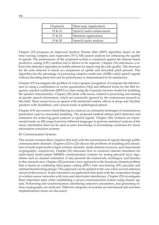 VIII
Chapter(s) Main topic (application)
15 & 16 Speech/audio enhancement
17 & 18 Biometric applications
19 & 20 Speech/audio analysis
Chapter (15) proposes an improved iterative Wiener filter (IWF) algorithm based on the
time-varying complex auto regression (TV-CAR) speech analysis for enhancing the quality
of speech. The performance of the proposed system is compared against the famous linear
predictive coding (LPC) method and is shown to be superior. Chapter (16) introduces a ro-
bust echo detection algorithm in mobile phones for improving the calls quality. The structure
for the echo detector is based on comparison of uplink and downlink pitch periods. This
algorithm has the advantage of processing adaptive multi-rate (AMR) coded speech signals
without decoding them first and its performance is demonstrated to be satisfactory.
Chapter (17) investigates the problem of voice/speaker recognition. It compares the effective-
ness of using a combination of vector quantization (VQ) and different forms for the Mel fre-
quency cepstral coefficients (MFCCs) when using the Gaussian mixture model for modeling
the speaker characteristics. Chapter (18) deals with issues, related to processing and mining
of specific speech information, which are commonly ignored by the mainstream research in
this field. These issues focus on speech with emotional content, effects of drugs and Alcohol,
speakers with disabilities, and various kinds of pathological speech.
Chapter (19) uses narrow-band filtering to construct an estimation technique of instantaneous
parameters used in sinusoidal modeling. The proposed method utilizes pitch detection and
estimation for achieving good analysis of speech signals. Chapter (20) conducts an experi-
mental study on 420 songs from four different languages to perform statistical analysis of the
music information that can be used as prior knowledge in formulating constrains for music
information extraction systems.
III. Communication Systems:
This section contains three chapters that deal with the transmission of signals through public
communication channels. Chapters (21) to (23) discuss the problems of modeling and simula-
tion of multi-input multi-output wireless channels, multi-antenna receivers, and chaos-based
cryptography, respectively. Chapter (21) discusses how to construct channel simulators for
multi-input multi-output (MIMO) communication systems for testing physical layer algo-
rithms such as channel estimation. It also presents the framework, techniques, and theories
in this research area. Chapter (22) presents a new approach to the broadcast channel problem
that is based on combining dirty-paper coding (DPC) with zero-forcing (ZF) precoder and
optimal beamforming design. This approach can be applied to the case when several antennas
coexist at the receiver. It also introduces an application that deals with the cooperation design
in wireless sensor networks with intra and intercluster interference. Chapter (23) investigates
three important steps when establishing a secure communication system using chaotic sig-
nals. Performing fast synchronization, identifying unknown parameters, and generating ro-
bust cryptography are analyzed. Different categories of systems are introduced and real-time
implementation issues are discussed.
 