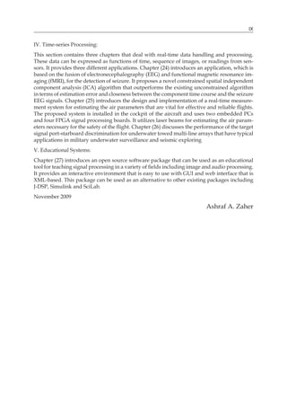 IX
IV. Time-series Processing:
This section contains three chapters that deal with real-time data handling and processing.
These data can be expressed as functions of time, sequence of images, or readings from sen-
sors. It provides three different applications. Chapter (24) introduces an application, which is
based on the fusion of electronecephalography (EEG) and functional magnetic resonance im-
aging (fMRI), for the detection of seizure. It proposes a novel constrained spatial independent
component analysis (ICA) algorithm that outperforms the existing unconstrained algorithm
in terms of estimation error and closeness between the component time course and the seizure
EEG signals. Chapter (25) introduces the design and implementation of a real-time measure-
ment system for estimating the air parameters that are vital for effective and reliable flights.
The proposed system is installed in the cockpit of the aircraft and uses two embedded PCs
and four FPGA signal processing boards. It utilizes laser beams for estimating the air param-
eters necessary for the safety of the flight. Chapter (26) discusses the performance of the target
signal port-starboard discrimination for underwater towed multi-line arrays that have typical
applications in military underwater surveillance and seismic exploring
V. Educational Systems:
Chapter (27) introduces an open source software package that can be used as an educational
tool for teaching signal processing in a variety of fields including image and audio processing.
It provides an interactive environment that is easy to use with GUI and web interface that is
XML-based. This package can be used as an alternative to other existing packages including
J-DSP, Simulink and SciLab.
November 2009
Ashraf A. Zaher
 