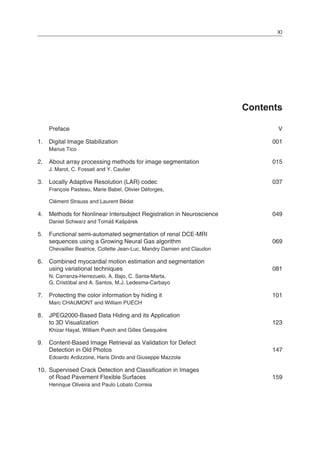 XI
Contents
Preface V
1. Digital Image Stabilization 001
Marius Tico
2. About array processing methods for image segmentation 015
J. Marot, C. Fossati and Y. Caulier
3. Locally Adaptive Resolution (LAR) codec 037
François Pasteau, Marie Babel, Olivier Déforges,
Clément Strauss and Laurent Bédat
4. Methods for Nonlinear Intersubject Registration in Neuroscience 049
Daniel Schwarz and Tomáš Kašpárek
5. Functional semi-automated segmentation of renal DCE-MRI
sequences using a Growing Neural Gas algorithm 069
Chevaillier Beatrice, Collette Jean-Luc, Mandry Damien and Claudon
6. Combined myocardial motion estimation and segmentation
using variational techniques 081
N. Carranza-Herrezuelo, A. Bajo, C. Santa-Marta,
G. Cristóbal and A. Santos, M.J. Ledesma-Carbayo
7. Protecting the color information by hiding it 101
Marc CHAUMONT and William PUECH
8. JPEG2000-Based Data Hiding and its Application
to 3D Visualization 123
Khizar Hayat, William Puech and Gilles Gesquière
9. Content-Based Image Retrieval as Validation for Defect
Detection in Old Photos 147
Edoardo Ardizzone, Haris Dindo and Giuseppe Mazzola
10. Supervised Crack Detection and Classification in Images
of Road Pavement Flexible Surfaces 159
Henrique Oliveira and Paulo Lobato Correia
 