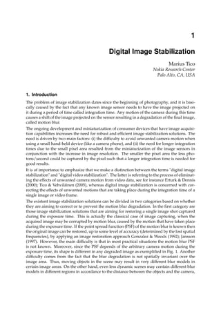 Digital Image Stabilization 1
0
Digital Image Stabilization
Marius Tico
Nokia Research Center
Palo Alto, CA, USA
1. Introduction
The problem of image stabilization dates since the beginning of photography, and it is basi-
cally caused by the fact that any known image sensor needs to have the image projected on
it during a period of time called integration time. Any motion of the camera during this time
causes a shift of the image projected on the sensor resulting in a degradation of the final image,
called motion blur.
The ongoing development and miniaturization of consumer devices that have image acquisi-
tion capabilities increases the need for robust and efficient image stabilization solutions. The
need is driven by two main factors: (i) the difficulty to avoid unwanted camera motion when
using a small hand-held device (like a camera phone), and (ii) the need for longer integration
times due to the small pixel area resulted from the miniaturization of the image sensors in
conjunction with the increase in image resolution. The smaller the pixel area the less pho-
tons/second could be captured by the pixel such that a longer integration time is needed for
good results.
It is of importance to emphasize that we make a distinction between the terms "digital image
stabilization" and "digital video stabilization". The latter is referring to the process of eliminat-
ing the effects of unwanted camera motion from video data, see for instance Erturk & Dennis
(2000); Tico & Vehviläinen (2005), whereas digital image stabilization is concerned with cor-
recting the effects of unwanted motions that are taking place during the integration time of a
single image or video frame.
The existent image stabilization solutions can be divided in two categories based on whether
they are aiming to correct or to prevent the motion blur degradation. In the first category are
those image stabilization solutions that are aiming for restoring a single image shot captured
during the exposure time. This is actually the classical case of image capturing, when the
acquired image may be corrupted by motion blur, caused by the motion that have taken place
during the exposure time. If the point spread function (PSF) of the motion blur is known then
the original image can be restored, up to some level of accuracy (determined by the lost spatial
frequencies), by applying an image restoration approach Gonzalez & Woods (1992); Jansson
(1997). However, the main difficulty is that in most practical situations the motion blur PSF
is not known. Moreover, since the PSF depends of the arbitrary camera motion during the
exposure time, its shape is different in any degraded image as exemplified in Fig. 1. Another
difficulty comes from the fact that the blur degradation is not spatially invariant over the
image area. Thus, moving objects in the scene may result in very different blur models in
certain image areas. On the other hand, even less dynamic scenes may contain different blur
models in different regions in accordance to the distance between the objects and the camera,
1
 