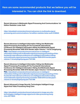 Here are some recommended products that we believe you will be
interested in. You can click the link to download.
Recent Advances In Multimedia Signal Processing And Communications 1st
Edition Rastislav Lukac Auth
https://ebookbell.com/product/recent-advances-in-multimedia-signal-
processing-and-communications-1st-edition-rastislav-lukac-auth-2180624
Recent Advances In Intelligent Information Hiding And Multimedia
Signal Processing Proceeding Of The Fourteenth International
Conference On Intelligent Information Hiding And Multimedia Signal
Processing November 2628 2018 Sendai Japan Volume 1 1st Ed Jengshyang
Pan
https://ebookbell.com/product/recent-advances-in-intelligent-
information-hiding-and-multimedia-signal-processing-proceeding-of-the-
fourteenth-international-conference-on-intelligent-information-hiding-
and-multimedia-signal-processing-november-2628-2018-sendai-japan-
volume-1-1st-ed-jengshyang-pan-7321366
Recent Advances In Intelligent Information Hiding And Multimedia
Signal Processing Proceeding Of The Fourteenth International
Conference On Intelligent Information Hiding And Multimedia Signal
Processing November 2628 2018 Sendai Japan Volume 2 1st Ed Jengshyang
Pan
https://ebookbell.com/product/recent-advances-in-intelligent-
information-hiding-and-multimedia-signal-processing-proceeding-of-the-
fourteenth-international-conference-on-intelligent-information-hiding-
and-multimedia-signal-processing-november-2628-2018-sendai-japan-
volume-2-1st-ed-jengshyang-pan-7321368
Recent Advanced In Image Security Technologies Intelligent Image
Signal And Video Processing Hang Chen
https://ebookbell.com/product/recent-advanced-in-image-security-
technologies-intelligent-image-signal-and-video-processing-hang-
chen-49119624
 