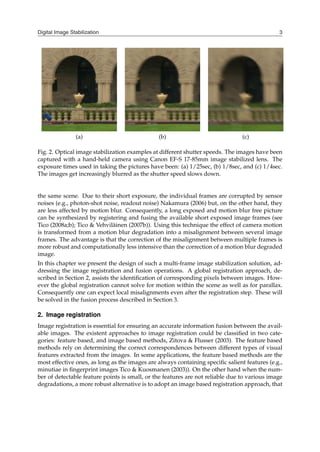Digital Image Stabilization 3
(a) (b) (c)
Fig. 2. Optical image stabilization examples at different shutter speeds. The images have been
captured with a hand-held camera using Canon EF-S 17-85mm image stabilized lens. The
exposure times used in taking the pictures have been: (a) 1/25sec, (b) 1/8sec, and (c) 1/4sec.
The images get increasingly blurred as the shutter speed slows down.
the same scene. Due to their short exposure, the individual frames are corrupted by sensor
noises (e.g., photon-shot noise, readout noise) Nakamura (2006) but, on the other hand, they
are less affected by motion blur. Consequently, a long exposed and motion blur free picture
can be synthesized by registering and fusing the available short exposed image frames (see
Tico (2008a;b); Tico & Vehviläinen (2007b)). Using this technique the effect of camera motion
is transformed from a motion blur degradation into a misalignment between several image
frames. The advantage is that the correction of the misalignment between multiple frames is
more robust and computationally less intensive than the correction of a motion blur degraded
image.
In this chapter we present the design of such a multi-frame image stabilization solution, ad-
dressing the image registration and fusion operations. A global registration approach, de-
scribed in Section 2, assists the identification of corresponding pixels between images. How-
ever the global registration cannot solve for motion within the scene as well as for parallax.
Consequently one can expect local misalignments even after the registration step. These will
be solved in the fusion process described in Section 3.
2. Image registration
Image registration is essential for ensuring an accurate information fusion between the avail-
able images. The existent approaches to image registration could be classified in two cate-
gories: feature based, and image based methods, Zitova & Flusser (2003). The feature based
methods rely on determining the correct correspondences between different types of visual
features extracted from the images. In some applications, the feature based methods are the
most effective ones, as long as the images are always containing specific salient features (e.g.,
minutiae in fingerprint images Tico & Kuosmanen (2003)). On the other hand when the num-
ber of detectable feature points is small, or the features are not reliable due to various image
degradations, a more robust alternative is to adopt an image based registration approach, that
 