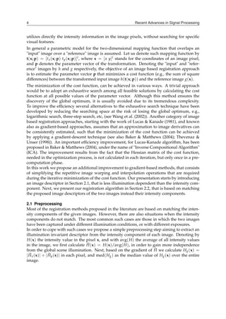 Recent Advances in Signal Processing
4
utilizes directly the intensity information in the image pixels, without searching for specific
visual features.
In general a parametric model for the two-dimensional mapping function that overlaps an
"input" image over a "reference" image is assumed. Let us denote such mapping function by
t(x; p) = [tx(x; p) ty(x; p)]t, where x = [x y]t stands for the coordinates of an image pixel,
and p denotes the parameter vector of the transformation. Denoting the "input" and "refer-
ence" images by h and g respectively, the objective of an image based registration approach
is to estimate the parameter vector p that minimizes a cost function (e.g., the sum of square
differences) between the transformed input image h(t(x; p)) and the reference image g(x).
The minimization of the cost function, can be achieved in various ways. A trivial approach
would be to adopt an exhaustive search among all feasible solutions by calculating the cost
function at all possible values of the parameter vector. Although this method ensures the
discovery of the global optimum, it is usually avoided due to its tremendous complexity.
To improve the efficiency several alternatives to the exhaustive search technique have been
developed by reducing the searching space at the risk of losing the global optimum, e.g.,
logarithmic search, three-step search, etc, (see Wang et al. (2002)). Another category of image
based registration approaches, starting with the work of Lucas & Kanade (1981), and known
also as gradient-based approaches, assumes that an approximation to image derivatives can
be consistently estimated, such that the minimization of the cost function can be achieved
by applying a gradient-descent technique (see also Baker & Matthews (2004); Thevenaz &
Unser (1998)). An important efficiency improvement, for Lucas-Kanade algorithm, has been
proposed in Baker & Matthews (2004), under the name of "Inverse Compositional Algorithm"
(ICA). The improvement results from the fact that the Hessian matrix of the cost function,
needed in the optimization process, is not calculated in each iteration, but only once in a pre-
computation phase.
In this work we propose an additional improvement to gradient-based methods, that consists
of simplifying the repetitive image warping and interpolation operations that are required
during the iterative minimization of the cost function. Our presentation starts by introducing
an image descriptor in Section 2.1, that is less illumination dependent than the intensity com-
ponent. Next, we present our registration algorithm in Section 2.2, that is based on matching
the proposed image descriptors of the two images instead their intensity components.
2.1 Preprocessing
Most of the registration methods proposed in the literature are based on matching the inten-
sity components of the given images. However, there are also situations when the intensity
components do not match. The most common such cases are those in which the two images
have been captured under different illumination conditions, or with different exposures.
In order to cope with such cases we propose a simple preprocessing step aiming to extract an
illumination invariant descriptor from the intensity component of each image. Denoting by
H(x) the intensity value in the pixel x, and with avg(H) the average of all intensity values
in the image, we first calculate H̄(x) = H(x)/avg(H), in order to gain more independence
from the global scene illumination. Next, based on the gradient of H̄ we calculate Hg(x) =
∣H̄x(x)∣ + ∣H̄y(x)∣ in each pixel, and med(Hg) as the median value of Hg(x) over the entire
image.
 