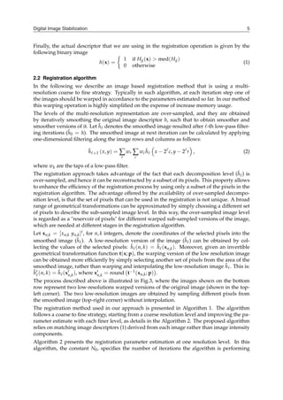 Digital Image Stabilization 5
Finally, the actual descriptor that we are using in the registration operation is given by the
following binary image
h(x) =
{
1 if Hg(x) > med(Hg)
0 otherwise
(1)
2.2 Registration algorithm
In the following we describe an image based registration method that is using a multi-
resolution coarse to fine strategy. Typically in such algorithm, at each iteration step one of
the images should be warped in accordance to the parameters estimated so far. In our method
this warping operation is highly simplified on the expense of increase memory usage.
The levels of the multi-resolution representation are over-sampled, and they are obtained
by iteratively smoothing the original image descriptor h, such that to obtain smoother and
smoother versions of it. Let h̃ℓ denotes the smoothed image resulted after ℓ-th low-pass filter-
ing iterations (h̃0 = h). The smoothed image at next iteration can be calculated by applying
one-dimensional filtering along the image rows and columns as follows:
h̃ℓ+1 (x, y) = ∑
r
wr ∑
c
wch̃ℓ
(
x − 2ℓ
c, y − 2ℓ
r
)
, (2)
where wk are the taps of a low-pass filter.
The registration approach takes advantage of the fact that each decomposition level (h̃ℓ) is
over-sampled, and hence it can be reconstructed by a subset of its pixels. This property allows
to enhance the efficiency of the registration process by using only a subset of the pixels in the
registration algorithm. The advantage offered by the availability of over-sampled decompo-
sition level, is that the set of pixels that can be used in the registration is not unique. A broad
range of geometrical transformations can be approximated by simply choosing a different set
of pixels to describe the sub-sampled image level. In this way, the over-sampled image level
is regarded as a "reservoir of pixels" for different warped sub-sampled versions of the image,
which are needed at different stages in the registration algorithm.
Let xn,k = [xn,k yn,k]t, for n, k integers, denote the coordinates of the selected pixels into the
smoothed image (h̃ℓ). A low-resolution version of the image (ĥℓ) can be obtained by col-
lecting the values of the selected pixels: ĥℓ(n, k) = h̃ℓ(xn,k). Moreover, given an invertible
geometrical transformation function t(x; p), the warping version of the low resolution image
can be obtained more efficiently by simply selecting another set of pixels from the area of the
smoothed image, rather than warping and interpolating the low-resolution image ĥℓ. This is:
ĥ′
ℓ(n, k) = h̃ℓ(x′
n,k), where x′
n,k = round
(
t−1(xn,k; p)
)
.
The process described above is illustrated in Fig.3, where the images shown on the bottom
row represent two low-resolutions warped versions of the original image (shown in the top-
left corner). The two low-resolution images are obtained by sampling different pixels from
the smoothed image (top-right corner) without interpolation.
The registration method used in our approach is presented in Algorithm 1. The algorithm
follows a coarse to fine strategy, starting from a coarse resolution level and improving the pa-
rameter estimate with each finer level, as details in the Algorithm 2. The proposed algorithm
relies on matching image descriptors (1) derived from each image rather than image intensity
components.
Algorithm 2 presents the registration parameter estimation at one resolution level. In this
algorithm, the constant N0, specifies the number of iterations the algorithm is performing
 