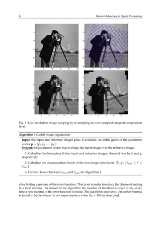 Recent Advances in Signal Processing
6
50 100 150 200 250
50
100
150
200
250
50 100 150 200 250
50
100
150
200
250
5 10 15 20 25
5
10
15
20
25
5 10 15 20 25
5
10
15
20
25
Fig. 3. Low-resolution image warping by re-sampling an over-sampled image decomposition
level.
Algorithm 1 Global image registration
Input: the input and reference images plus, if available, an initial guess of the parameter
vector p = [p1 p2 ⋅ ⋅ ⋅ pK]t.
Output: the parameter vector that overlaps the input image over the reference image.
1- Calculate the descriptors (1) for input and reference images, denoted here by h and g,
respectively.
2- Calculate the decomposition levels of the two image descriptors {h̃ℓ, g̃ℓ ∣ ℓmin ≤ ℓ ≤
ℓmax}.
3- For each level ℓ between ℓmax and ℓmin, do Algorithm 2.
after finding a minima of the error function. This is set in order to reduce the chance of ending
in a local minima. As shown in the algorithm the number of iterations is reset to N0, every
time a new minima of the error function is found. The algorithm stops only if no other minima
is found in N0 iterations. In our experiments a value N0 = 10 has been used.
 