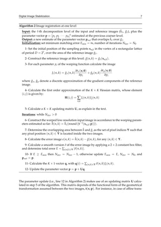 Digital Image Stabilization 7
Algorithm 2 Image registration at one level
Input: the ℓ-th decomposition level of the input and reference images (h̃ℓ, g̃ℓ), plus the
parameter vector p = [p1 p2 ⋅ ⋅ ⋅ pK]t estimated at the previous coarser level.
Output: a new estimate of the parameter vector pout that overlaps h̃ℓ over g̃ℓ.
Initialization: set minimum matching error Emin = ∞, number of iterations Niter = N0
1- Set the initial position of the sampling points xn,k in the vertex of a rectangular lattice
of period D = 2ℓ, over the area of the reference image g̃ℓ.
2- Construct the reference image at this level: ĝ(n, k) = g̃ℓ(xn,k).
3- For each parameter pi of the warping function calculate the image
Ji(n, k) = ĝx(n, k)
∂tx(x; 0)
∂pi
+ ĝy(n, k)
∂ty(x; 0)
∂pi
where ĝx, ĝy denote a discrete approximation of the gradient components of the reference
image.
4- Calculate the first order approximation of the K × K Hessian matrix, whose element
(i, j) is given by:
H(i, j) = ∑
n,k
Ji(n, k)Jj(n, k)
5- Calculate a K × K updating matrix U, as explain in the text.
Iterations: while Niter > 0
6- Construct the warped low-resolution input image in accordance to the warping param-
eters estimated so far: ĥ(n, k) = h̃ℓ(round
(
t−1(xn,k; p)
)
).
7- Determine the overlapping area between ĥ and ĝ, as the set of pixel indices Ψ such that
any pixel position (n, k) ∈ Ψ is located inside the two images.
8- Calculate the error image e(n, k) = ĥ(n, k) − ĝ(n, k), for any (n, k) ∈ Ψ.
9- Calculate a smooth version ẽ of the error image by applying a 2 × 2 constant box filter,
and determine total error E = ∑(n,k)∈Ψ ∣ẽ(n, k)∣.
10- If E ≥ Emin then Niter = Niter − 1, otherwise update Emin = E, Niter = N0, and
pout = p.
11- Calculate the K × 1 vector q, with q(i) = ∑(n,k)∈Ψ ẽ(n, k)Ji(n, k).
12- Update the parameter vector p = p + Uq
The parameter update (i.e., line 12 in Algorithm 2) makes use of an updating matrix U calcu-
lated in step 5 of the algorithm. This matrix depends of the functional form of the geometrical
transformation assumed between the two images, t(x; p). For instance, in case of affine trans-
 
