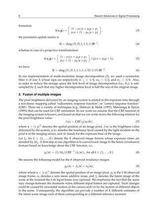 Recent Advances in Signal Processing
8
formation
t(x; p) =
[
(1 − p3)x + p4y + p1
p5x + (1 − p6)y + p2
]
, (3)
the parameter update matrix is
U = diag (D, D, 1, 1, 1, 1) H−1
, (4)
whereas in case of a projective transformation
t(x; p) =
[
(1 − p3)x + p4y + p1
p5x + (1 − p6)y + p2
]
/(p7x + p8y + 1), (5)
we have
U = diag (D, D, 1, 1, 1, 1, 1/D, 1/D) H−1
. (6)
In our implementation of multi-resolution image decomposition (2), we used a symmetric
filter w of size 3, whose taps are respectively w−1 = 1/4, w0 = 1/2, and w1 = 1/4. Also,
in order to reduce the storage space the first level of image decomposition (i.e., h̃1), is sub-
sampled by 2, such that any higher decomposition level is half the size of the original image.
3. Fusion of multiple images
The pixel brightness delivered by an imaging system is related to the exposure time through
a non-linear mapping called "radiometric response function", or "camera response function"
(CRF). There are a variety of techniques (e.g., Debevec & Malik (1997); Mitsunaga & Nayar
(1999)) that can be used for CRF estimation. In our work we assume that the CRF function of
the imaging system is known, and based on that we can write down the following relation for
the pixel brightness value:
I(x) = CRF (g(x)∆t) (7)
where x = [x y]T denotes the spatial position of an image pixel, I(x) is the brightness value
delivered by the system, g(x) denotes the irradiance level caused by the light incident on the
pixel x of the imaging sensor, and ∆t stands for the exposure time of the image.
Let Ik, for k ∈ {1, . . . , K} denote the K observed image frames whose exposure times are
denoted by ∆tk. A first step in our algorithm is to convert each image to the linear (irradiance)
domain based on knowledge about the CRF function, i.e.,
gk(x) = (1/∆tk) CRF−1
(Ik(x)) , for all k ∈ {1, . . . , K}. (8)
We assume the following model for the K observed irradiance images:
gk(x) = fk(x) + nk(x), (9)
where where x = [x y]T denotes the spatial position of an image pixel, gk is the k-th observed
image frame, nk denotes a zero mean additive noise, and fk denotes the latent image of the
scene at the moment the k-th input frame was captured. We emphasize the fact that the scene
may change between the moments when different input frames are captured. Such changes
could be caused by unwanted motion of the camera and/or by the motion of different objects
in the scene. Consequently, the algorithm can provide a number of K different estimates of
the latent scene image each of them corresponding to a different reference moment.
 