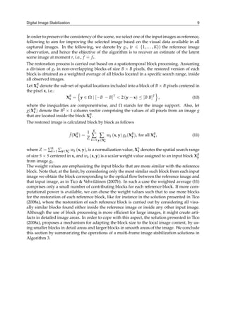 Digital Image Stabilization 9
In order to preserve the consistency of the scene, we select one of the input images as reference,
following to aim for improving the selected image based on the visual data available in all
captured images. In the following, we denote by gr, (r ∈ {1, . . . , K}) the reference image
observation, and hence the objective of the algorithm is to recover an estimate of the latent
scene image at moment r, i.e., f = fr.
The restoration process is carried out based on a spatiotemporal block processing. Assuming
a division of gr in non-overlapping blocks of size B × B pixels, the restored version of each
block is obtained as a weighted average of all blocks located in a specific search range, inside
all observed images.
Let XB
x denote the sub-set of spatial locations included into a block of B × B pixels centered in
the pixel x, i.e.:
XB
x =
{
y ∈ Ω ∣ [−B − B]T
< 2 (y − x) ≤ [B B]T
}
, (10)
where the inequalities are componentwise, and Ω stands for the image support. Also, let
g(XB
x ) denote the B2 × 1 column vector comprising the values of all pixels from an image g
that are located inside the block XB
x .
The restored image is calculated block by block as follows
ˆ
f (XB
x ) =
1
Z
K
∑
k=1
∑
y∈XS
x
wk (x, y) gk(XB
y ), for all XB
x , (11)
where Z = ∑K
k=1 ∑y∈XS
x
wk (x, y), is a normalization value, XS
x denotes the spatial search range
of size S × S centered in x, and wk (x, y) is a scalar weight value assigned to an input block XB
y
from image gk.
The weight values are emphasizing the input blocks that are more similar with the reference
block. Note that, at the limit, by considering only the most similar such block from each input
image we obtain the block corresponding to the optical flow between the reference image and
that input image, as in Tico & Vehviläinen (2007b). In such a case the weighted average (11)
comprises only a small number of contributing blocks for each reference block. If more com-
putational power is available, we can chose the weight values such that to use more blocks
for the restoration of each reference block, like for instance in the solution presented in Tico
(2008a), where the restoration of each reference block is carried out by considering all visu-
ally similar blocks found either inside the reference image or inside any other input image.
Although the use of block processing is more efficient for large images, it might create arti-
facts in detailed image areas. In order to cope with this aspect, the solution presented in Tico
(2008a), proposes a mechanism for adapting the block size to the local image content, by us-
ing smaller blocks in detail areas and larger blocks in smooth areas of the image. We conclude
this section by summarizing the operations of a multi-frame image stabilization solutions in
Algorithm 3.
 