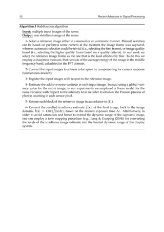 Recent Advances in Signal Processing
10
Algorithm 3 Stabilization algorithm
Input: multiple input images of the scene.
Output: one stabilized image of the scene.
1- Select a reference image either in a manual or an automatic manner. Manual selection
can be based on preferred scene content at the moment the image frame was captured,
whereas automatic selection could be trivial (i.e., selecting the first frame), or image quality
based (i.e., selecting the higher quality frame based on a quality criteria). In our work we
select the reference image frame as the one that is the least affected by blur. To do this we
employ a sharpness measure, that consists of the average energy of the image in the middle
frequency band, calculated in the FFT domain.
2- Convert the input images to a linear color space by compensating for camera response
function non-linearity.
3- Register the input images with respect to the reference image.
4- Estimate the additive noise variance in each input image. Instead using a global vari-
ance value for the entire image, in our experiments we employed a linear model for the
noise variance with respect to the intensity level in order to emulate the Poisson process of
photon counting in each sensor pixel.
5- Restore each block of the reference image in accordance to (11).
6- Convert the resulted irradiance estimate ˆ
f (x), of the final image, back to the image
domain, Î(x) = CRF( ˆ
f (x)∆t), based on the desired exposure time ∆t. Alternatively, in
order to avoid saturation and hence to extend the dynamic range of the captured image,
one can employ a tone mapping procedure (e.g., Jiang & Guoping (2004)) for converting
the levels of the irradiance image estimate into the limited dynamic range of the display
system.
 