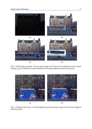 Digital Image Stabilization 11
(a) (b)
(c) (d)
Fig. 4. Real image example: (a) one input image out of four, (b) overlapping all four input
images, (c,d) two different results obtained by selecting different reference moments.
(a) (b)
Fig. 5. Fragment from Fig. 4: (a) the digitally gained reference image, (b) the same fragment
from the result.
 