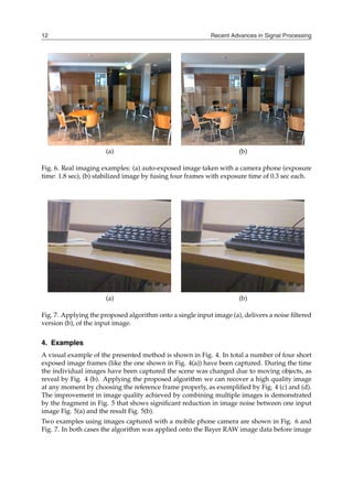 Recent Advances in Signal Processing
12
(a) (b)
Fig. 6. Real imaging examples: (a) auto-exposed image taken with a camera phone (exposure
time: 1.8 sec), (b) stabilized image by fusing four frames with exposure time of 0.3 sec each.
(a) (b)
Fig. 7. Applying the proposed algorithm onto a single input image (a), delivers a noise filtered
version (b), of the input image.
4. Examples
A visual example of the presented method is shown in Fig. 4. In total a number of four short
exposed image frames (like the one shown in Fig. 4(a)) have been captured. During the time
the individual images have been captured the scene was changed due to moving objects, as
reveal by Fig. 4 (b). Applying the proposed algorithm we can recover a high quality image
at any moment by choosing the reference frame properly, as exemplified by Fig. 4 (c) and (d).
The improvement in image quality achieved by combining multiple images is demonstrated
by the fragment in Fig. 5 that shows significant reduction in image noise between one input
image Fig. 5(a) and the result Fig. 5(b).
Two examples using images captured with a mobile phone camera are shown in Fig. 6 and
Fig. 7. In both cases the algorithm was applied onto the Bayer RAW image data before image
 