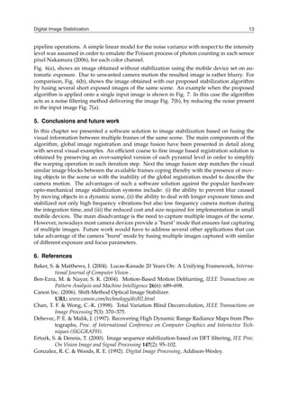 Digital Image Stabilization 13
pipeline operations. A simple linear model for the noise variance with respect to the intensity
level was assumed in order to emulate the Poisson process of photon counting in each sensor
pixel Nakamura (2006), for each color channel.
Fig. 6(a), shows an image obtained without stabilization using the mobile device set on au-
tomatic exposure. Due to unwanted camera motion the resulted image is rather blurry. For
comparison, Fig. 6(b), shows the image obtained with our proposed stabilization algorithm
by fusing several short exposed images of the same scene. An example when the proposed
algorithm is applied onto a single input image is shown in Fig. 7. In this case the algorithm
acts as a noise filtering method delivering the image Fig. 7(b), by reducing the noise present
in the input image Fig. 7(a).
5. Conclusions and future work
In this chapter we presented a software solution to image stabilization based on fusing the
visual information between multiple frames of the same scene. The main components of the
algorithm, global image registration and image fusion have been presented in detail along
with several visual examples. An efficient coarse to fine image based registration solution is
obtained by preserving an over-sampled version of each pyramid level in order to simplify
the warping operation in each iteration step. Next the image fusion step matches the visual
similar image blocks between the available frames coping thereby with the presence of mov-
ing objects in the scene or with the inability of the global registration model to describe the
camera motion. The advantages of such a software solution against the popular hardware
opto-mechanical image stabilization systems include: (i) the ability to prevent blur caused
by moving objects in a dynamic scene, (ii) the ability to deal with longer exposure times and
stabilized not only high frequency vibrations but also low frequency camera motion during
the integration time, and (iii) the reduced cost and size required for implementation in small
mobile devices. The main disadvantage is the need to capture multiple images of the scene.
However, nowadays most camera devices provide a "burst" mode that ensures fast capturing
of multiple images. Future work would have to address several other applications that can
take advantage of the camera "burst" mode by fusing multiple images captured with similar
of different exposure and focus parameters.
6. References
Baker, S. & Matthews, I. (2004). Lucas-Kanade 20 Years On: A Unifying Framework, Interna-
tional Journal of Computer Vision .
Ben-Ezra, M. & Nayar, S. K. (2004). Motion-Based Motion Deblurring, IEEE Transactions on
Pattern Analysis and Machine Intelligence 26(6): 689–698.
Canon Inc. (2006). Shift-Method Optical Image Stabilizer.
URL: www.canon.com/technology/dv/02.html
Chan, T. F. & Wong, C.-K. (1998). Total Variation Blind Deconvolution, IEEE Transactions on
Image Processing 7(3): 370–375.
Debevec, P. E. & Malik, J. (1997). Recovering High Dynamic Range Radiance Maps from Pho-
tographs, Proc. of International Conference on Computer Graphics and Interactive Tech-
niques (SIGGRAPH).
Erturk, S. & Dennis, T. (2000). Image sequence stabilization based on DFT filtering, IEE Proc.
On Vision Image and Signal Processing 147(2): 95–102.
Gonzalez, R. C. & Woods, R. E. (1992). Digital Image Processing, Addison-Wesley.
 