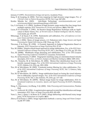Recent Advances in Signal Processing
14
Jansson, P. (1997). Deconvolution of image and spectra, Academic Press.
Jiang, D. & Guoping, Q. (2004). Fast tone mapping for high dynamic range images, Proc. of
17th Intl. Conf. on Pattern Recognition (ICPR), Vol. 2, pp. 847–850.
Konika Minolta Inc. (2003). Anti-Shake Technology, www.konicaminolta.com/ prod-
ucts/consumer/digital camera/dimage/dimage-a2/02.html .
Liu, X. & Gamal, A. E. (2003). Synthesis of high dynamic range motion blur free image from
multiple captures, IEEE Transaction on Circuits and Systems-I 50(4): 530–539.
Lucas, B. D. & Kanade, T. (1981). An Iterative Image Registration Technique with an Appli-
cation to Stereo Vision, Proc. of 7th Intl Conf on Artificial Intelligence (IJCAI), Vancou-
ver,Canada, pp. 674–679.
Mitsunaga, T. & Nayar, S. K. (1999). Radiometric self calibration, Proc. of Conference on Com-
puter Vision and Pattern Recognition.
Nakamura, J. (2006). Basics of image sensors, in J. Nakamura (ed.), Image Sensors and Signal
Processing for Digital Still Cameras, CRC Press, pp. 53–94.
Thevenaz, P. & Unser, M. (1998). A Pyramid Approach to Subpixel Registration Based on
Intensity, IEEE Transactions on Image Processing 7(1): 27–41.
Tico, M. (2008a). Adaptive block-based approach to image stabilization, Proc. of the IEEE Inter-
national Conference of Image Processing (ICIP), Vol. 1, San Diego, CA, USA, pp. 521–524.
Tico, M. (2008b). Multiframe image denoising and stabilization, Proc. of the 15th European
Signal Processing Conference (EUSIPCO), Lausanne, Switzerland.
Tico, M. & Kuosmanen, P. (2003). Fingerprint matching using an orientation-based minutia
descriptor, IEEE Trans. on Pattern Analysis and Machine Intelligence 25(8): 1009–1014.
Tico, M., Trimeche, M. & Vehviläinen, M. (2006). Motion blur identification based on dif-
ferently exposed images, Proc. of the IEEE International Conference of Image Processing
(ICIP), Atlanta, GA, USA, pp. 2021–2024.
Tico, M. & Vehviläinen, M. (2005). Constraint motion filtering for video stabilization, Proc.
of the IEEE International Conference of Image Processing (ICIP), Vol. 3, Genova, Italy,
pp. 569–572.
Tico, M. & Vehviläinen, M. (2007a). Image stabilization based on fusing the visual informa-
tion in differently exposed images, Proc. of the IEEE International Conference of Image
Processing (ICIP), Vol. 1, San Antonio, TX, USA, pp. 117–120.
Tico, M. & Vehviläinen, M. (2007b). Robust image fusion for image stabilization, IEEE In-
ternational Conference on Acoustics, Speech, and Signal Processing (ICASSP), Honolulu,
USA.
Wang, Y., Ostermann, J. & Zhang, Y.-Q. (2002). Video Processing and Communications, Prentice
Hall.
You, Y.-L. & Kaveh, M. (1996). A regularization approach to joint blur identification and image
restoration, IEEE Trans. on Image Processing 5(3): 416–428.
Yuan, L., Sun, J., Quan, L. & Shum, H.-Y. (2007). Image deblurring with blurred/noisy image
pairs, ACM Transactions on Graphics 26(3).
Zitova, B. & Flusser, J. (2003). Image registration methods: a survey, Image and Vision Comput-
ing 21: 977–1000.
 