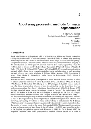 About array processing methods for image segmentation 15
X
About array processing methods for image
segmentation
J. Marot, C. Fossati
Institut Fresnel (Ecole Centrale Marseille)
France
Y. Caulier
Fraunhofer Institute IIS
Germany
1. Introduction
Shape description is an important goal of computational vision and image processing.
Giving the characteristics of lines or distorted contours is faced in robotic way screening,
measuring of wafer track width in microelectronics, aerial image analysis, vehicle trajectory
and particle detection. Distorted contour retrieval is also encountered in medical imaging. In
this introduction, we firstly present classical methods that were proposed to solve this
problem, that is, Snakes and levelset methods (Kass et al., 1988; Xu & Prince, 1997; Zhu &
Yuile, 1996; Osher & Sethian, 1988; Paragios & Deriche, 2002). We secondly present original
methods which rely on signal generation out of an image and adaptation of high resolution
methods of array processing (Aghajan & Kailath, 1993a; Aghajan, 1995; Bourennane &
Marot, 2006; Marot & Bourennane, 2007a; Marot & Bourennane, 2007b; Marot &
Bourennane, 2008).
A Snake is a closed curve which, starting from an initial position, evolves towards an object
of interest under the influence of forces (Kass et al., 1988; Xu & Prince, 1997; Zhu & Yuile,
1996; Xianhua & Mirmehdi, 2004; Cheng & Foo 2006; Brigger et al., 2000) Snakes methods
are edge-based segmentation schemes which aim at finding out the transitions between
uniform areas, rather than directly identifying them (Kass et al., 1988; Xu & Prince, 1997).
Another model of active contour is geodesic curves or "levelset". Its main interest with
respect to Snakes is to be able to face changes in topology, to the cost of a higher
computational load (Osher & Sethian, 1988; Paragios & Deriche 2002; Karoui et al., 2006).
We describe here more precisely Snakes type methods because they are edge-based methods
as well as the proposed array processing methods. Edge-based segmentation schemes have
improved, considering robustness to noise and sensitivity to initialization (Xu & Prince,
1997). Some active contour methods were combined with spline type interpolation to reduce
the number of control points in the image (Brigger et al. 2000). This increases the robustness
to noise and computational load. In particular, (Precioso et al., 2005) uses smoothing splines
in the B-spline interpolation approach of (Unser et al. 1993). In (Xu & Prince, 1997) the
proposed "Gradient Vector Flow" (GVF) method provides valuable results, but is prone to
2
 