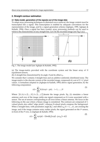 About array processing methods for image segmentation 17
2. Straight contour estimation
2.1 Data model, generation of the signals out of the image data
To adapt array processing techniques to distorted curve retrieval, the image content must be
transcripted into a signal. This transcription is enabled by adequate conventions for the
representation of the image, and by a signal generation scheme (Aghajan, 1995; Aghajan &
Kailath, 1994). Once a signal has been created, array processing methods can be used to
retrieve the characteristics of any straight line. Let I be the recorded image (see Fig.1 (a).).
Fig. 1. The image model (see Aghajan & Kailath, 1992):
(a) The image-matrix provided with the coordinate system and the linear array of N
equidistant sensors,
(b) A straight line characterized by its angle  and its offset 0
x .
We consider that I contains d straight lines and an additive uniformly distributed noise. The
image-matrix is the discrete version of the recorded image, compound of a set of N  C pixel
values. A formalism adopted in (Aghajan & Kailath, 1993) allows signal generation, by the
following computation:





C
k
,.......,N
i
jµk),
(
exp
I(i,k)
z(i)
1
1
(1)
Where    
 
C
,...,
k
;
N
,...,
i
);
k
,
i
(
I 1
1 
 denote the image pixels. Eq. (1) simulates a linear
antenna: each row of the image yields one signal component as if it were associated with a
sensor. The set of sensors corresponding to all rows forms a linear antenna. We focus in the
following on the case where a binary image is considered. The contours are composed of 1-
valued pixels also called "edge pixels", whereas 0-valued pixels compose the background.
When d straight lines, with parameters angle 
k
 and offset )
d
,...,
k
(
x k 1
0  , are crossing the
image, and if the image contains noisy outlier pixels, the signal generated on the ith sensor,
in front of the ith row, is (Aghajan & Kailath, 1993):
       






d
k
k
k i
n
jµx
exp
)
tan
i
(jµ
exp
z(i)
1
0
1 
(2)
 