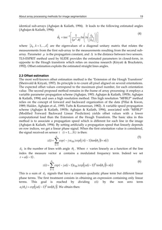 About array processing methods for image segmentation 19
identical sub-arrays (Aghajan & Kailath, 1994). It leads to the following estimated angles
(Aghajan & Kailath, 1994):
  























 
k
k
k ln
Im
*
µ
tan
ˆ




1
1
(4)
where  
d
,...,
k
,
k 1

 are the eigenvalues of a diagonal unitary matrix that relates the
measurements from the first sub-array to the measurements resulting from the second sub-
array. Parameter  is the propagation constant, and Δ is the distance between two sensors.
TLS-ESPRIT method used by SLIDE provides the estimated parameters in closed-form, in
opposite to the Hough transform which relies on maxima research (Kiryati & Bruckstein,
1992). Offset estimation exploits the estimated straight lines angles.
2.3 Offset estimation
The most well-known offset estimation method is the "Extension of the Hough Transform"
(Sheinvald & Kiryati, 1997). Its principle is to count all pixel aligned on several orientations.
The expected offset values correspond to the maximum pixel number, for each orientation
value. The second proposed method remains in the frame of array processing: it employs a
variable parameter propagation scheme (Aghajan, 1993; Aghajan & Kailath, 1993b; Aghajan
& Kailath, 1994) and uses a high resolution method. This high resolution "MFBLP" method
relies on the concept of forward and backward organization of the data (Pillai & Kwon,
1989; Halder, Aghajan et al., 1995; Tufts & Kumaresan, 1982). A variable speed propagation
scheme (Aghajan & Kailath, 1993b; Aghajan & Kailath, 1994), associated with "MFBLP"
(Modified Forward Backward Linear Prediction) yields offset values with a lower
computational load than the Extension of the Hough Transform. The basic idea in this
method is to associate a propagation speed which is different for each line in the image
(Aghajan & Kailath, 1994). By setting artificially a propagation speed that linearly depends
on row indices, we get a linear phase signal. When the first orientation value is considered,
the signal received on sensor )
N
,...
i
(
i 1
 is then:
   
   






1
1
1
0 1
d
k
k i
n
tan
i
j
exp
)
x
j
(
exp
z(i) 


(5)
1
d is the number of lines with angle 1
 . When  varies linearly as a function of the line
index the measure vector z contains a modulated frequency term. Indeed we set
 
1

 i

 .
     
   







1
1
1
2
0 1
1
d
k
k i
n
tan
i
j
exp
)
x
i
j
(
exp
z(i) 


(6)
This is a sum of 1
d signals that have a common quadratic phase term but different linear
phase terms. The first treatment consists in obtaining an expression containing only linear
terms. This goal is reached by dividing z(i) by the non zero term
   
 
1
2
1 1 

 tan
i
j
exp
)
(
ai 
 . We obtain then:
 