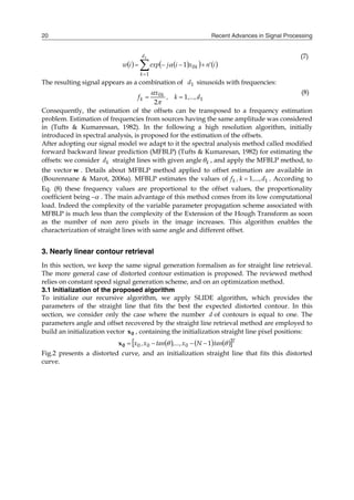 Recent Advances in Signal Processing
20
   
   






1
1
0
1
d
k
k i
'
n
x
i
j
exp
i
w 
(7)
The resulting signal appears as a combination of 1
d sinusoids with frequencies:
1
0
1
2
d
,...,
k
,
x
f k
k 


 (8)
Consequently, the estimation of the offsets can be transposed to a frequency estimation
problem. Estimation of frequencies from sources having the same amplitude was considered
in (Tufts & Kumaressan, 1982). In the following a high resolution algorithm, initially
introduced in spectral analysis, is proposed for the estimation of the offsets.
After adopting our signal model we adapt to it the spectral analysis method called modified
forward backward linear prediction (MFBLP) (Tufts & Kumaresan, 1982) for estimating the
offsets: we consider k
d straight lines with given angle k
 , and apply the MFBLP method, to
the vector w . Details about MFBLP method applied to offset estimation are available in
(Bourennane & Marot, 2006a). MFBLP estimates the values of 1
1 d
,...,
k
,
fk  . According to
Eq. (8) these frequency values are proportional to the offset values, the proportionality
coefficient being 
 . The main advantage of this method comes from its low computational
load. Indeed the complexity of the variable parameter propagation scheme associated with
MFBLP is much less than the complexity of the Extension of the Hough Transform as soon
as the number of non zero pixels in the image increases. This algorithm enables the
characterization of straight lines with same angle and different offset.
3. Nearly linear contour retrieval
In this section, we keep the same signal generation formalism as for straight line retrieval.
The more general case of distorted contour estimation is proposed. The reviewed method
relies on constant speed signal generation scheme, and on an optimization method.
3.1 Initialization of the proposed algorithm
To initialize our recursive algorithm, we apply SLIDE algorithm, which provides the
parameters of the straight line that fits the best the expected distorted contour. In this
section, we consider only the case where the number d of contours is equal to one. The
parameters angle and offset recovered by the straight line retrieval method are employed to
build an initialization vector 0
x , containing the initialization straight line pixel positions:
     
 T
tan
N
x
,...,
tan
x
,
x 
 1
0
0
0 



0
x
Fig.2 presents a distorted curve, and an initialization straight line that fits this distorted
curve.
 