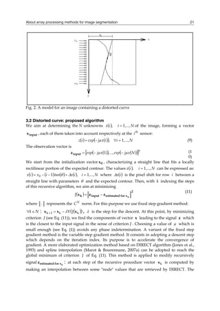 About array processing methods for image segmentation 21
Fig. 2. A model for an image containing a distorted curve
3.2 Distorted curve: proposed algorithm
We aim at determining the N unknowns   N
,...,
i
,
i
x 1
 of the image, forming a vector
input
x , each of them taken into account respectively at the th
i sensor:
   
  N
,...,
i
,
i
jµx
exp
i
z 1



 (9)
The observation vector is
 
   
 
 T
N
jµx
exp
,...,
jµx
exp 

 1
input
z (1
0)
We start from the initialization vector 0
x , characterizing a straight line that fits a locally
rectilinear portion of the expected contour. The values   N
,...,
i
,
i
x 1
 can be expressed as:
        N
,...,
i
,
i
x
tan
i
x
i
x 1
1
0 



 
 where  
i
x
 is the pixel shift for row i between a
straight line with parameters  and the expected contour. Then, with k indexing the steps
of this recursive algorithm, we aim at minimizing
 
2
x
for
estimated
input
k k
z
z
x 

J
(11)
where . represents the N
C norm. For this purpose we use fixed step gradient method:
N
k
 :  
 
k
k
1
k x
x
x J



  ,  is the step for the descent. At this point, by minimizing
criterion J (see Eq. (11)), we find the components of vector x leading to the signal z which
is the closest to the input signal in the sense of criterion J . Choosing a value of µ which is
small enough (see Eq. (1)) avoids any phase indetermination. A variant of the fixed step
gradient method is the variable step gradient method. It consists in adopting a descent step
which depends on the iteration index. Its purpose is to accelerate the convergence of
gradient. A more elaborated optimization method based on DIRECT algorithm (Jones et al.,
1993) and spline interpolation (Marot & Bourennane, 2007a) can be adopted to reach the
global minimum of criterion J of Eq. (11). This method is applied to modify recursively
signal k
x
for
estimated
z : at each step of the recursive procedure vector k
x is computed by
making an interpolation between some "node" values that are retrieved by DIRECT. The
 