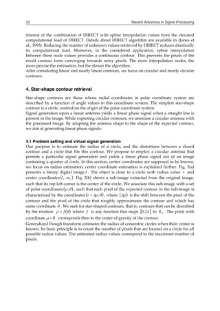 Recent Advances in Signal Processing
22
interest of the combination of DIRECT with spline interpolation comes from the elevated
computational load of DIRECT. Details about DIRECT algorithm are available in (Jones et
al., 1993). Reducing the number of unknown values retrieved by DIRECT reduces drastically
its computational load. Moreover, in the considered application, spline interpolation
between these node values provides a continuous contour. This prevents the pixels of the
result contour from converging towards noisy pixels. The more interpolation nodes, the
more precise the estimation, but the slower the algorithm.
After considering linear and nearly linear contours, we focus on circular and nearly circular
contours.
4. Star-shape contour retrieval
Star-shape contours are those whose radial coordinates in polar coordinate system are
described by a function of angle values in this coordinate system. The simplest star-shape
contour is a circle, centred on the origin of the polar coordinate system.
Signal generation upon a linear antenna yields a linear phase signal when a straight line is
present in the image. While expecting circular contours, we associate a circular antenna with
the processed image. By adapting the antenna shape to the shape of the expected contour,
we aim at generating linear phase signals.
4.1 Problem setting and virtual signal generation
Our purpose is to estimate the radius of a circle, and the distortions between a closed
contour and a circle that fits this contour. We propose to employ a circular antenna that
permits a particular signal generation and yields a linear phase signal out of an image
containing a quarter of circle. In this section, center coordinates are supposed to be known,
we focus on radius estimation, center coordinate estimation is explained further. Fig. 3(a)
presents a binary digital image I . The object is close to a circle with radius value r and
center coordinates  
c
c m
,
l . Fig. 3(b) shows a sub-image extracted from the original image,
such that its top left corner is the center of the circle. We associate this sub-image with a set
of polar coordinates  

, , such that each pixel of the expected contour in the sub-image is
characterized by the coordinates  


 ,
r  , where  

 is the shift between the pixel of the
contour and the pixel of the circle that roughly approximates the contour and which has
same coordinate  . We seek for star-shaped contours, that is, contours that can be described
by the relation:  

 f
 where f is any function that maps  

2
0, to 
R . The point with
coordinate 0

 corresponds then to the center of gravity of the contour.
Generalized Hough transform estimates the radius of concentric circles when their center is
known. Its basic principle is to count the number of pixels that are located on a circle for all
possible radius values. The estimated radius values correspond to the maximum number of
pixels.
 