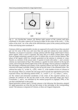 About array processing methods for image segmentation 23
Fig. 3. (a) Circular-like contour, (b) Bottom right quarter of the contour and pixel
coordinates in the polar system  

, having its origin on the center of the circle. r is the
radius of the circle. 
 is the value of the shift between a pixel of the contour and the pixel
of the circle having same coordinate 
Contours which are approximately circular are supposed to be made of more than one pixel
per row for some of the rows and more than one pixel per column for some columns.
Therefore, we propose to associate a circular antenna with the image which leads to linear
phase signals, when a circle is expected. The basic idea is to obtain a linear phase signal
from an image containing a quarter of circle. To achieve this, we use a circular antenna. The
phase of the signals which are virtually generated on the antenna is constant or varies
linearly as a function of the sensor index. A quarter of circle with radius r and a circular
antenna are represented on Fig.4. The antenna is a quarter of circle centered on the top left
corner, and crossing the bottom right corner of the sub-image. Such an antenna is adapted to
the sub-images containing each quarter of the expected contour (see Fig.4). In practice, the
extracted sub-image is possibly rotated so that its top left corner is the estimated center. The
antenna has radius 
R so that s
N
R 2

 where s
N is the number of rows or columns in
the sub-image. When we consider the sub-image which includes the right bottom part of the
expected contour, the following relation holds:  
c
c
s m
N
,
l
N
max
N 

 where c
l and c
m
are the vertical and horizontal coordinates of the center of the expected contour in a
cartesian set centered on the top left corner of the whole processed image (see Fig.3).
Coordinates c
l and c
m are estimated by the method proposed in (Aghajan, 1995), or the
one that is detailed later in this paper.
Signal generation scheme upon a circular antenna is the following: the directions adopted
for signal generation are from the top left corner of the sub-image to the corresponding
sensor. The antenna is composed of S sensors, so there are S signal components.
 