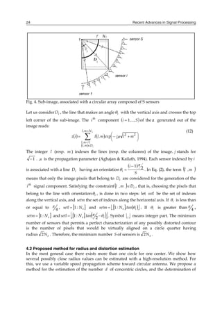 Recent Advances in Signal Processing
24
Fig. 4. Sub-image, associated with a circular array composed of S sensors
Let us consider i
D , the line that makes an angle i
 with the vertical axis and crosses the top
left corner of the sub-image. The th
i component  
S
,...,
i 1
 of the z generated out of the
image reads:
   
 









 


s
i
N
m
,
l
D
m
,
l
m
,
l
m
l
j
exp
m
,
l
I
i
z
1
2
2

(12)
The integer l (resp. m ) indexes the lines (resp. the columns) of the image. j stands for
1
 . µ is the propagation parameter (Aghajan & Kailath, 1994). Each sensor indexed by i
is associated with a line i
D having an orientation
 
S
i
i
2
1 


 . In Eq. (2), the term  
m
,
l
means that only the image pixels that belong to i
D are considered for the generation of the
th
i signal component. Satisfying the constraint   i
D
m
,
l  , that is, choosing the pixels that
belong to the line with orientation i
 , is done in two steps: let setl be the set of indexes
along the vertical axis, and setm the set of indexes along the horizontal axis. If i
 is less than
or equal to 4
 ,  
s
N
:
setl 1
 and    
 
i
s tan
.
N
:
setm 
1
 . If i
 is greater than 4
 ,
 
s
N
:
setm 1
 and    
 
i
s tan
.
N
:
setl 
 
 2
1 . Symbol 
. means integer part. The minimum
number of sensors that permits a perfect characterization of any possibly distorted contour
is the number of pixels that would be virtually aligned on a circle quarter having
radius s
N
2 . Therefore, the minimum number S of sensors is s
N
2 .
4.2 Proposed method for radius and distortion estimation
In the most general case there exists more than one circle for one center. We show how
several possibly close radius values can be estimated with a high-resolution method. For
this, we use a variable speed propagation scheme toward circular antenna. We propose a
method for the estimation of the number d of concentric circles, and the determination of
 