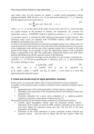 About array processing methods for image segmentation 25
each radius value. For this purpose we employ a variable speed propagation scheme
(Aghajan & Kailath, 1994). We set  
1

 i
µ  , for each sensor indexed by S
,...,
i 1
 . From Eq.
(12), the signal received on each sensor is:
   
   







d
k
k S
,...,
i
,
i
n
r
i
j
exp
i
z
1
1
1

(13)
where d
,...,
k
,
rk 1
 are the values of the radius of each circle, and  
i
n is a noise term that
can appear because of the presence of outliers. All components  
i
z compose the
observation vector z . TLS-ESPRIT method is applied to estimate d
,...,
k
,
rk 1
 , the number
of concentric circles d is estimated by MDL (Minimum Description Length) criterion. The
estimated radius values are obtained with TLS-ESPRIT method, which also estimated
straight line orientations (see section 2.2).
To retrieve the distortions between an expected star-shaped contour and a fitting circle, we
work successively on each quarter of circle, and retrieve the distortions between one quarter
of the initialization circle and the part of the expected contour that is located in the same
quarter of the image. As an example, in Fig.3, the right bottom quarter of the considered
image is represented in Fig. 3(b). The optimization method that retrieves the shift values
between the fitting circle and the expected contour is the following:
A contour in the considered sub-image can be described in a set of polar coordinates by :
   
 
S
,...,
i
,
i
,
i 1


 . We aim at estimating the S unknowns   S
,...,
i
,
i 1

 that characterize
the contour, forming a vector:
     
 T
S
,...,
, 

 2
1

ρ (14)
The basic idea is to consider that ρ can be expressed as:
     
 T
S
r
,...,
r
,
r 




 


 2
1
ρ (see Fig. 3), where r is the radius of a circle that
approximates the expected contour.
5. Linear and circular array for signal generation: summary
In this section, we present the outline of the reviewed methods for contour estimation.
An outline of the proposed nearly rectilinear distorted contour estimation method is given
as follows:
 Signal generation with constant parameter on linear antenna, using Eq. 1;
 Estimation of the parameters of the straight lines that fit each distorted contour (see
subsection 3.1);
 Distortion estimation for a given curve, estimation of x , applying gradient
algorithm to minimize a least squares criterion (see Eq. 11).
The proposed method for star-shaped contour estimation is summarized as follows:
 Variable speed propagation scheme upon the proposed circular antenna :
Estimation of the number of circles by MDL criterion, estimation of the radius of
each circle fitting any expected contour (see Eqs. (12) and (13) or the axial
parameters of the ellipse;
 Estimation of the radial distortions, in polar coordinate system, between any
expected contour and the circle or ellipse that fits this contour. Either the
 