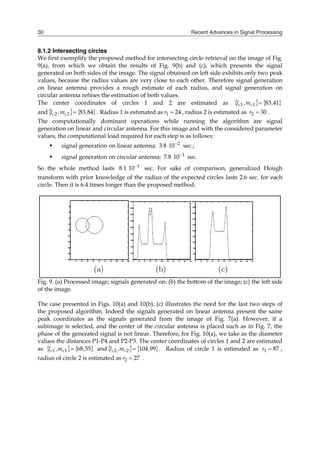 Recent Advances in Signal Processing
30
8.1.2 Intersecting circles
We first exemplify the proposed method for intersecting circle retrieval on the image of Fig.
9(a), from which we obtain the results of Fig. 9(b) and (c), which presents the signal
generated on both sides of the image. The signal obtained on left side exhibits only two peak
values, because the radius values are very close to each other. Therefore signal generation
on linear antenna provides a rough estimate of each radius, and signal generation on
circular antenna refines the estimation of both values.
The center coordinates of circles 1 and 2 are estimated as    
41
83
1
1 ,
m
,
l c
c 
and    
84
83
2
2 ,
m
,
l c
c  . Radius 1 is estimated as 24
1 
r , radius 2 is estimated as 30
2 
r .
The computationally dominant operations while running the algorithm are signal
generation on linear and circular antenna. For this image and with the considered parameter
values, the computational load required for each step is as follows:
 signal generation on linear antenna: 2
10
8
3 
. sec.;
 signal generation on circular antenna: 1
10
8
7 
. sec.
So the whole method lasts 1
10
1
8 
. sec. For sake of comparison, generalized Hough
transform with prior knowledge of the radius of the expected circles lasts 2.6 sec. for each
circle. Then it is 6.4 times longer than the proposed method.
Fig. 9. (a) Processed image; signals generated on: (b) the bottom of the image; (c) the left side
of the image.
The case presented in Figs. 10(a) and 10(b), (c) illustrates the need for the last two steps of
the proposed algorithm. Indeed the signals generated on linear antenna present the same
peak coordinates as the signals generated from the image of Fig. 7(a). However, if a
subimage is selected, and the center of the circular antenna is placed such as in Fig. 7, the
phase of the generated signal is not linear. Therefore, for Fig. 10(a), we take as the diameter
values the distances P1-P4 and P2-P3. The center coordinates of circles 1 and 2 are estimated
as    
55
68
1
1 ,
m
,
l c
c  and    
99
104
2
2 ,
m
,
l c
c  . Radius of circle 1 is estimated as 87
1 
r ,
radius of circle 2 is estimated as 27
2 
r .
 
