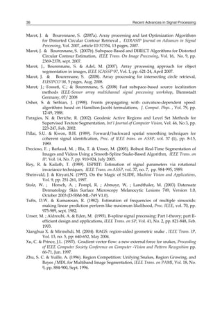 Recent Advances in Signal Processing
36
Marot, J. & Bourennane, S. (2007a). Array processing and fast Optimization Algorithms
for Distorted Circular Contour Retrieval , EURASIP Journal on Advances in Signal
Processing, Vol. 2007, article ID 57354, 13 pages, 2007.
Marot, J. & Bourennane, S. (2007b). Subspace-Based and DIRECT Algorithms for Distorted
Circular Contour Estimation, IEEE Trans. On Image Processing, Vol. 16, No. 9, pp.
2369-2378, sept. 2007.
Marot, J., Bourennane, S. & Adel, M. (2007). Array processing approach for object
segmentation in images, IEEE ICASSP'07, Vol. 1, pp. 621-24, April 2007.
Marot, J. & Bourennane, S. (2008). Array processing for intersecting circle retrieval,
EUSIPCO'08, 5 pages, Aug. 2008.
Marot, J.; Fossati, C.; & Bourennane, S. (2008) Fast subspace-based source localization
methods IEEE-Sensor array multichannel signal processing workshop, Darmstadt
Germany, 07/ 2008
Osher, S. & Sethian, J. (1998). Fronts propagating with curvature-dependent speed:
algorithms based on Hamilton-Jacobi formulations, J. Comput. Phys. , Vol. 79, pp.
12-49, 1988.
Paragios, N. & Deriche, R. (2002). Geodesic Active Regions and Level Set Methods for
Supervised Texture Segmentation, Int'l Journal of Computer Vision, Vol. 46, No 3, pp.
223-247, Feb. 2002.
Pillai, S.U. & Kwon, B.H. (1989). Forward/backward spatial smoothing techniques for
coherent signal identification, Proc. of IEEE trans. on ASSP, vol. 37 (1), pp. 8-15,
1989.
Precioso, F. ; Barlaud, M. ; Blu, T. & Unser, M. (2005). Robust Real-Time Segmentation of
Images and Videos Using a Smooth-Spline Snake-Based Algorithm, IEEE Trans. on
IP, Vol. 14, No. 7, pp. 910-924, July 2005.
Roy, R. & Kailath, T. (1989). ESPRIT: Estimation of signal parameters via rotational
invariance techniques, IEEE Trans. on ASSP, vol. 37, no. 7, pp. 984-995, 1989.
Sheinvald, J. & Kiryati,N. (1997). On the Magic of SLIDE, Machine Vision and Applications,
Vol. 9, pp. 251-261, 1997.
Stolz, W. ; Horsch, A. ; Pompl, R. ; Abmayr, W. ; Landthaler, M. (2003) Datensatz
Dermatology Skin Surface Microscopy Melanocytic Lesions 749, Version 1.0,
October 2003 (D-SSM-ML-749 V1.0).
Tufts, D.W. & Kumaresan, R. (1982). Estimation of frequencies of multiple sinusoids:
making linear prediction perform like maximum likelihood, Proc. IEEE, vol. 70, pp.
975-989, sept. 1982.
Unser, M. ; Aldroubi, A. & Eden, M. (1993). B-spline signal processing: Part I-theory; part II-
efficient design and applications, IEEE Trans. on SP, Vol. 41, No. 2, pp. 821-848, Feb.
1993.
Xianghua X. & Mirmehdi, M. (2004). RAGS: region-aided geometric snake , IEEE Trans. IP,
Vol. 13, no. 5, pp: 640-652, May 2004.
Xu, C. & Prince, J.L. (1997). Gradient vector flow: a new external force for snakes, Proceeding
of IEEE Computer Society Conference on Computer -Vision and Pattern Recognition pp.
66-71, Jun. 1997.
Zhu, S. C. & Yuille, A. (1996). Region Competition: Unifying Snakes, Region Growing, and
Bayes /MDL for Multiband Image Segmentation, IEEE Trans. on PAMI, Vol. 18, No.
9, pp. 884-900, Sept. 1996.
 