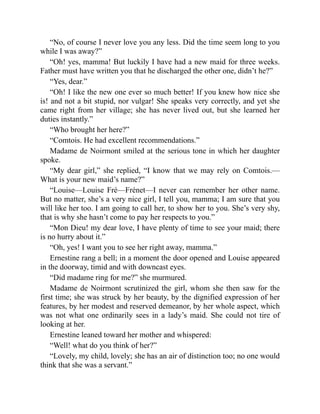 “No, of course I never love you any less. Did the time seem long to you
while I was away?”
“Oh! yes, mamma! But luckily I have had a new maid for three weeks.
Father must have written you that he discharged the other one, didn’t he?”
“Yes, dear.”
“Oh! I like the new one ever so much better! If you knew how nice she
is! and not a bit stupid, nor vulgar! She speaks very correctly, and yet she
came right from her village; she has never lived out, but she learned her
duties instantly.”
“Who brought her here?”
“Comtois. He had excellent recommendations.”
Madame de Noirmont smiled at the serious tone in which her daughter
spoke.
“My dear girl,” she replied, “I know that we may rely on Comtois.—
What is your new maid’s name?”
“Louise—Louise Fré—Frénet—I never can remember her other name.
But no matter, she’s a very nice girl, I tell you, mamma; I am sure that you
will like her too. I am going to call her, to show her to you. She’s very shy,
that is why she hasn’t come to pay her respects to you.”
“Mon Dieu! my dear love, I have plenty of time to see your maid; there
is no hurry about it.”
“Oh, yes! I want you to see her right away, mamma.”
Ernestine rang a bell; in a moment the door opened and Louise appeared
in the doorway, timid and with downcast eyes.
“Did madame ring for me?” she murmured.
Madame de Noirmont scrutinized the girl, whom she then saw for the
first time; she was struck by her beauty, by the dignified expression of her
features, by her modest and reserved demeanor, by her whole aspect, which
was not what one ordinarily sees in a lady’s maid. She could not tire of
looking at her.
Ernestine leaned toward her mother and whispered:
“Well! what do you think of her?”
“Lovely, my child, lovely; she has an air of distinction too; no one would
think that she was a servant.”
 