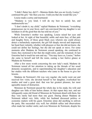 “I didn’t flatter her, did I?—Mamma thinks that you are lovely, Louise,”
continued the girl; “she likes you too. I told you that she would like you.”
Louise made a curtsy and murmured:
“Madame is very kind; I will do my best to satisfy her, and
mademoiselle too.”
“I don’t doubt it, my child,” replied Madame de Noirmont; “everything
prepossesses me in your favor, and I am convinced that my daughter is not
mistaken in all the good that she has told me of you.”
While Ernestine’s mother was speaking, Louise raised her eyes and
looked at her. At sight of that beautiful, noble and stern face, of that pale
and haughty brow, of those great black eyes wherein one could always
detect a melancholy expression, the girl felt deeply moved and impressed;
her heart beat violently, whether with pleasure or fear she did not know; she
could not define her feelings, but she did not speak or move. For some
moments after Madame de Noirmont ceased speaking, she continued to
listen; they motioned to her that she might retire, and she remained. At last
Ernestine had to touch her arm and say: “You may leave us, Louise,” before
she came to herself and left the room, casting a last furtive glance at
Madame de Noirmont.
After a few more words concerning the new lady’s maid, Madame de
Noirmont turned all her attention to taking up the threads of her usual
domestic occupations, and to superintending her daughter’s education and
her studies with the different teachers who came to the house to give her
lessons.
Madame de Noirmont’s life was very regular; she rarely went out and
received few visits; she devoted herself to her daughter, overlooked her
studies and read a great deal: that was her greatest pleasure, her most
agreeable means of distraction.
Monsieur de Noirmont passed the whole day in his study; his wife and
daughter saw little of him before dinner. At that repast they met, and not
infrequently some old friend of Monsieur de Noirmont dined with them, but
they very rarely had more than one guest. During dinner Madame de
Noirmont talked very little, while her husband discussed politics or
economic matters with his guest. Ernestine alone did anything to enliven
the party. She succeeded very well; her childish sallies and observations
often made her mother smile; and even Monsieur de Noirmont, despite his
 