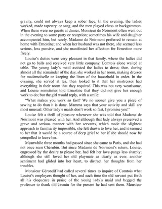 gravity, could not always keep a sober face. In the evening, the ladies
worked, made tapestry, or sang, and the men played chess or backgammon.
When there were no guests at dinner, Monsieur de Noirmont often went out
in the evening to some party or reception; sometimes his wife and daughter
accompanied him, but rarely. Madame de Noirmont preferred to remain at
home with Ernestine; and when her husband was not there, she seemed less
serious, less pensive, and she manifested her affection for Ernestine more
freely.
Louise’s duties were very pleasant in that family, where the ladies did
not go to balls and received very little company. Comtois alone waited at
table. The young lady’s maid assisted the ladies to dress; then, during
almost all the remainder of the day, she worked in her room, making dresses
for mademoiselle or keeping the linen of the household in order. In the
evening, she served at tea, then looked to it that her mistresses had
everything in their room that they required. This was not very wearisome,
and Louise sometimes told Ernestine that they did not give her enough
work to do; but the girl would reply, with a smile:
“What makes you work so fast? We no sooner give you a piece of
sewing to do than it is done. Mamma says that your activity and skill are
most unusual. Other lady’s maids don’t work so fast, I promise you!”
Louise felt a thrill of pleasure whenever she was told that Madame de
Noirmont was pleased with her. And although that lady always preserved a
grave and serious manner with her servants, which made the slightest
approach to familiarity impossible, she felt drawn to love her, and it seemed
to her that it would be a source of deep grief to her if she should now be
compelled to leave her.
Meanwhile three months had passed since she came to Paris, and she had
not once seen Chérubin. But since Madame de Noirmont’s return, Louise,
engrossed by the desire to please her, had felt her love-pangs less sharply;
although she still loved her old playmate as dearly as ever, another
sentiment had glided into her heart, to distract her thoughts from her
troubles.
Monsieur Gérondif had called several times to inquire of Comtois what
Louise’s employers thought of her, and each time the old servant put forth
all his eloquence in praise of the young lady’s maid and begged the
professor to thank old Jasmin for the present he had sent them. Monsieur
 