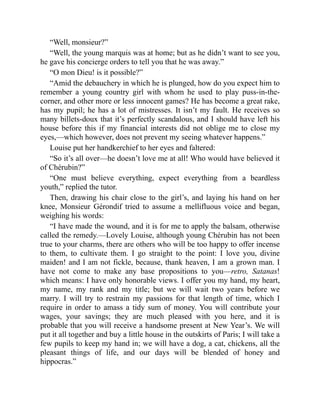 “Well, monsieur?”
“Well, the young marquis was at home; but as he didn’t want to see you,
he gave his concierge orders to tell you that he was away.”
“O mon Dieu! is it possible?”
“Amid the debauchery in which he is plunged, how do you expect him to
remember a young country girl with whom he used to play puss-in-the-
corner, and other more or less innocent games? He has become a great rake,
has my pupil; he has a lot of mistresses. It isn’t my fault. He receives so
many billets-doux that it’s perfectly scandalous, and I should have left his
house before this if my financial interests did not oblige me to close my
eyes,—which however, does not prevent my seeing whatever happens.”
Louise put her handkerchief to her eyes and faltered:
“So it’s all over—he doesn’t love me at all! Who would have believed it
of Chérubin?”
“One must believe everything, expect everything from a beardless
youth,” replied the tutor.
Then, drawing his chair close to the girl’s, and laying his hand on her
knee, Monsieur Gérondif tried to assume a mellifluous voice and began,
weighing his words:
“I have made the wound, and it is for me to apply the balsam, otherwise
called the remedy.—Lovely Louise, although young Chérubin has not been
true to your charms, there are others who will be too happy to offer incense
to them, to cultivate them. I go straight to the point: I love you, divine
maiden! and I am not fickle, because, thank heaven, I am a grown man. I
have not come to make any base propositions to you—retro, Satanas!
which means: I have only honorable views. I offer you my hand, my heart,
my name, my rank and my title; but we will wait two years before we
marry. I will try to restrain my passions for that length of time, which I
require in order to amass a tidy sum of money. You will contribute your
wages, your savings; they are much pleased with you here, and it is
probable that you will receive a handsome present at New Year’s. We will
put it all together and buy a little house in the outskirts of Paris; I will take a
few pupils to keep my hand in; we will have a dog, a cat, chickens, all the
pleasant things of life, and our days will be blended of honey and
hippocras.”
 