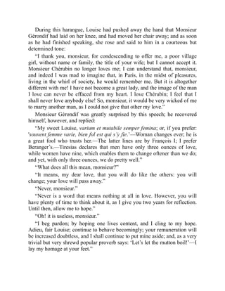 During this harangue, Louise had pushed away the hand that Monsieur
Gérondif had laid on her knee, and had moved her chair away; and as soon
as he had finished speaking, she rose and said to him in a courteous but
determined tone:
“I thank you, monsieur, for condescending to offer me, a poor village
girl, without name or family, the title of your wife; but I cannot accept it.
Monsieur Chérubin no longer loves me; I can understand that, monsieur,
and indeed I was mad to imagine that, in Paris, in the midst of pleasures,
living in the whirl of society, he would remember me. But it is altogether
different with me! I have not become a great lady, and the image of the man
I love can never be effaced from my heart. I love Chérubin; I feel that I
shall never love anybody else! So, monsieur, it would be very wicked of me
to marry another man, as I could not give that other my love.”
Monsieur Gérondif was greatly surprised by this speech; he recovered
himself, however, and replied:
“My sweet Louise, varium et mutabile semper femina; or, if you prefer:
'souvent femme varie, bien fol est qui s’y fie.’—Woman changes ever; he is
a great fool who trusts her.—The latter lines are by François I; I prefer
Beranger’s.—Tiresias declares that men have only three ounces of love,
while women have nine, which enables them to change oftener than we do;
and yet, with only three ounces, we do pretty well.”
“What does all this mean, monsieur?”
“It means, my dear love, that you will do like the others: you will
change; your love will pass away.”
“Never, monsieur.”
“Never is a word that means nothing at all in love. However, you will
have plenty of time to think about it, as I give you two years for reflection.
Until then, allow me to hope.”
“Oh! it is useless, monsieur.”
“I beg pardon; by hoping one lives content, and I cling to my hope.
Adieu, fair Louise; continue to behave becomingly; your remuneration will
be increased doubtless, and I shall continue to put mine aside; and, as a very
trivial but very shrewd popular proverb says: ‘Let’s let the mutton boil!’—I
lay my homage at your feet.”
 