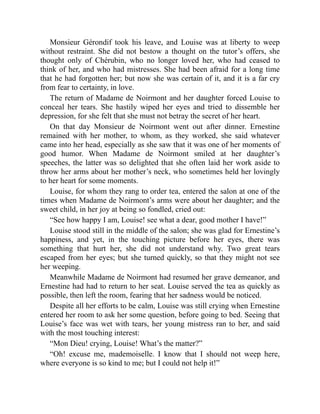 Monsieur Gérondif took his leave, and Louise was at liberty to weep
without restraint. She did not bestow a thought on the tutor’s offers, she
thought only of Chérubin, who no longer loved her, who had ceased to
think of her, and who had mistresses. She had been afraid for a long time
that he had forgotten her; but now she was certain of it, and it is a far cry
from fear to certainty, in love.
The return of Madame de Noirmont and her daughter forced Louise to
conceal her tears. She hastily wiped her eyes and tried to dissemble her
depression, for she felt that she must not betray the secret of her heart.
On that day Monsieur de Noirmont went out after dinner. Ernestine
remained with her mother, to whom, as they worked, she said whatever
came into her head, especially as she saw that it was one of her moments of
good humor. When Madame de Noirmont smiled at her daughter’s
speeches, the latter was so delighted that she often laid her work aside to
throw her arms about her mother’s neck, who sometimes held her lovingly
to her heart for some moments.
Louise, for whom they rang to order tea, entered the salon at one of the
times when Madame de Noirmont’s arms were about her daughter; and the
sweet child, in her joy at being so fondled, cried out:
“See how happy I am, Louise! see what a dear, good mother I have!”
Louise stood still in the middle of the salon; she was glad for Ernestine’s
happiness, and yet, in the touching picture before her eyes, there was
something that hurt her, she did not understand why. Two great tears
escaped from her eyes; but she turned quickly, so that they might not see
her weeping.
Meanwhile Madame de Noirmont had resumed her grave demeanor, and
Ernestine had had to return to her seat. Louise served the tea as quickly as
possible, then left the room, fearing that her sadness would be noticed.
Despite all her efforts to be calm, Louise was still crying when Ernestine
entered her room to ask her some question, before going to bed. Seeing that
Louise’s face was wet with tears, her young mistress ran to her, and said
with the most touching interest:
“Mon Dieu! crying, Louise! What’s the matter?”
“Oh! excuse me, mademoiselle. I know that I should not weep here,
where everyone is so kind to me; but I could not help it!”
 