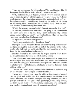 “Have you some reason for being unhappy? You would not cry like this
for nothing. Louise, I insist on knowing why you were crying.”
“Well, mademoiselle, it is because, when I saw you in your mother’s
arms to-night, the picture of the happiness you enjoy made me feel more
keenly than ever the misery of my position. Oh! mademoiselle, it isn’t envy
that makes me say it! I bless Heaven for making you so happy; but I could
not help crying when I remembered that my mother never kissed me, that I
shall never be able to throw my arms about her!”
“What’s that you say, my poor Louise? Doesn’t your mother love you?”
“It isn’t that, mademoiselle. But listen, I am going to tell you the truth,
for I don’t know how to lie. And then, I don’t understand why I should
make a mystery of it; you won’t be any less kind to me when you know that
I am a poor girl, abandoned by her parents.”
“Is it possible? you haven’t any parents?”
“At all events, mademoiselle, I don’t know them.”
Thereupon Louise proceeded to tell Ernestine the story of how Nicole
had been employed to take care of her, and of the kindness of the village
people, who had kept her and treated her like their daughter, when they
found that she was abandoned by her mother.
Ernestine listened to the story with the deepest interest. When Louise
had ceased to speak, she kissed her affectionately, saying:
“Poor Louise! Oh! how glad I am you have told me that! It seems to me
that I love you even more since I know that your parents have abandoned
you. And that dear, good Nicole! those kind peasants! Ah! what splendid
people they are! I will tell mamma all about it to-morrow! I am sure that it
will interest her too.”
“Oh! that isn’t worth while, mademoiselle; Madame de Noirmont may
not like it because I have told you about my troubles.”
“I assure you, on the contrary, that, for all her serious manner, mamma is
kind and good; and, besides, she likes you very much. She has said to me
several times that your manners were just what they should be, and that is
great praise from her, I tell you!—Well, good-night, Louise, sleep soundly,
and don’t cry any more. If you haven’t any parents, you have some people
here who love you dearly and who will take good care of you.”
 