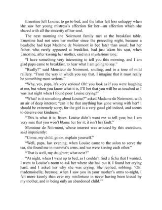 Ernestine left Louise, to go to bed, and the latter felt less unhappy when
she saw her young mistress’s affection for her—an affection which she
shared with all the sincerity of her soul.
The next morning the Noirmont family met at the breakfast table.
Ernestine had not seen her mother since the preceding night, because a
headache had kept Madame de Noirmont in bed later than usual; but her
father, who rarely appeared at breakfast, had just taken his seat, when
Ernestine, after kissing her mother, said in a mysterious tone:
“I have something very interesting to tell you this morning, and I am
glad papa came to breakfast, to hear what I am going to say.”
“Really?” said Monsieur de Noirmont, smiling, and in a tone of mild
raillery. “From the way in which you say that, I imagine that it must really
be something most serious.”
“Why, yes, papa, it’s very serious! Oh! you look as if you were laughing
at me, but when you know what it is, I’ll bet that you will be as touched as I
was last night when I found poor Louise crying!”
“What! is it something about Louise?” asked Madame de Noirmont, with
an air of deep interest; “can it be that anything has gone wrong with her? I
should be extremely sorry, for the girl is a very good girl indeed, and seems
to deserve our kindness.”
“This is what it is; listen. Louise didn’t want me to tell you; but I am
very sure that you won’t blame her for it; it isn’t her fault.”
Monsieur de Noirmont, whose interest was aroused by this exordium,
said impatiently:
“Come, my child, go on, explain yourself.”
“Well, papa, last evening, when Louise came to the salon to serve the
tea, she found me in mamma’s arms, and we were kissing each other.”
“That is well, my daughter; what next?”
“At night, when I went up to bed, as I couldn’t find a fichu that I wanted,
I went to Louise’s room to ask her where she had put it. I found her crying
hard, and I asked her why she was crying. She replied, sobbing: ‘Oh!
mademoiselle, because, when I saw you in your mother’s arms to-night, I
felt more keenly than ever my misfortune in never having been kissed by
my mother, and in being only an abandoned child.’”
 