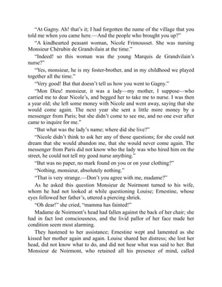 “At Gagny. Ah! that’s it; I had forgotten the name of the village that you
told me when you came here.—And the people who brought you up?”
“A kindhearted peasant woman, Nicole Frimousset. She was nursing
Monsieur Chérubin de Grandvilain at the time.”
“Indeed! so this woman was the young Marquis de Grandvilain’s
nurse?”
“Yes, monsieur, he is my foster-brother, and in my childhood we played
together all the time.”
“Very good! But that doesn’t tell us how you went to Gagny.”
“Mon Dieu! monsieur, it was a lady—my mother, I suppose—who
carried me to dear Nicole’s, and begged her to take me to nurse. I was then
a year old; she left some money with Nicole and went away, saying that she
would come again. The next year she sent a little more money by a
messenger from Paris; but she didn’t come to see me, and no one ever after
came to inquire for me.”
“But what was the lady’s name; where did she live?”
“Nicole didn’t think to ask her any of those questions; for she could not
dream that she would abandon me, that she would never come again. The
messenger from Paris did not know who the lady was who hired him on the
street, he could not tell my good nurse anything.”
“But was no paper, no mark found on you or on your clothing?”
“Nothing, monsieur, absolutely nothing.”
“That is very strange.—Don’t you agree with me, madame?”
As he asked this question Monsieur de Noirmont turned to his wife,
whom he had not looked at while questioning Louise; Ernestine, whose
eyes followed her father’s, uttered a piercing shriek.
“Oh dear!” she cried, “mamma has fainted!”
Madame de Noirmont’s head had fallen against the back of her chair; she
had in fact lost consciousness, and the livid pallor of her face made her
condition seem most alarming.
They hastened to her assistance; Ernestine wept and lamented as she
kissed her mother again and again. Louise shared her distress; she lost her
head, did not know what to do, and did not hear what was said to her. But
Monsieur de Noirmont, who retained all his presence of mind, called
 
