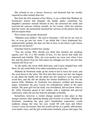 She refused to see a doctor, however, and declared that her trouble
required no other remedy than rest.
But from the first moment of her illness, it was evident that Madame de
Noirmont’s humor had changed: she hardly spoke; sometimes her
daughter’s presence seemed irksome to her; she answered her curtly and
received her caresses without warmth. As for Louise, while her mistress
kept her room, she persistently declined her services on the pretext that she
did not require them.
Poor Louise was greatly distressed.
“Madame your mother,” she said to Ernestine, “will not let me wait on
her, or even go into her room. I am afraid that I have displeased her,
mademoiselle; perhaps she does not like to have in her house a girl whose
parents are not known.”
Ernestine tried to comfort her, saying:
“You are wrong. Why should you think that mamma has anything
against you? No, it is this trouble of hers, it’s her nerves that make her
depressed and irritable. Why, she even pushes me away now when I kiss
her, and she doesn’t kiss me; that makes me unhappy too, but I am sure that
mamma still loves me.”
As she spoke, the sweet child shed tears, and Louise mingled hers with
them, for she could think of no other consolation to give her.
Madame de Noirmont made up her mind at last to leave her room, and
she went down to the salon. The first time that Louise saw her, she longed
to ask about her health, but she dared not; her mistress’s eyes seemed to
avoid hers, and she did not display her former kindliness to her. For the
merest trifle, Madame de Noirmont lost patience, scolded and became
angry; sometimes she gave Louise ten contradictory orders in the same
minute. The poor girl lost her head, was bewildered, did not know what to
do, while Ernestine gazed at her mother with a surprised and grieved
expression, when she saw her treat her protégée so harshly.
Sometimes, however, a violent change seemed to take place in that
strange creature; after speaking sharply and severely to Louise, Madame de
Noirmont, remarking the poor girl’s heartbroken expression, would
suddenly change her tone; her eyes would fill with tears and follow
Louise’s every movement; then she would call her in a gentle, affectionate,
even tender voice, and the girl would return instantly, joyous and eager; but
 