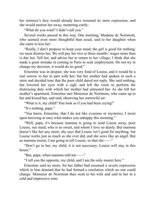 her mistress’s face would already have resumed its stern expression, and
she would motion her away, muttering curtly:
“What do you want? I didn’t call you.”
Several weeks passed in this way. One morning, Madame de Noirmont,
who seemed even more thoughtful than usual, said to her daughter when
she came to kiss her:
“Really, I don’t propose to keep your maid; the girl is good for nothing;
we must dismiss her. We will pay her two or three months’ wages more than
is due her. Tell her, and advise her to return to her village; I think that she
made a great mistake in coming to Paris to seek employment. Do not try to
change my decision, it would do no good.”
Ernestine was in despair; she was very fond of Louise, and it would be a
real sorrow to her to part with her; but her mother had spoken in such a
stern and decided tone that the poor child dared not reply. She said nothing,
but lowered her eyes with a sigh, and left the room to perform the
distressing duty with which her mother had entrusted her. As she left her
mother’s apartment, Ernestine met Monsieur de Noirmont, who came up to
her and kissed her, and said, observing her sorrowful air:
“What is it, my child? You look as if you had been crying!”
“It’s nothing, papa.”
“You know, Ernestine, that I do not like evasions or mysteries; I insist
upon knowing at once what makes you unhappy this morning.”
“Well, papa, it’s because mamma is going to send Louise away, poor
Louise, our maid, who is so sweet, and whom I love so dearly. But mamma
doesn’t like her any more; she says that Louise isn’t good for anything; but
Louise works just as much as she ever did, and she sews like an angel. But
as mamma insists, I am going to tell Louise, so that she——”
“Don’t go to her, my child, it is not necessary; Louise will stay in this
house.”
“But, papa, when mamma told me——”
“I tell you the opposite, my child, and I am the only master here.”
Ernestine said no more, for her father had assumed a severe expression
which in him denoted that he had formed a resolution which no one could
change. Monsieur de Noirmont then went to his wife and said to her in a
cold and impressive tone:
 