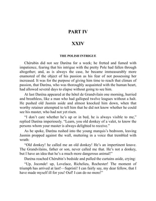 PART IV
XXIV
THE POLISH INTRIGUE
Chérubin did not see Daréna for a week; he fretted and fumed with
impatience, fearing that his intrigue with the pretty Pole had fallen through
altogether; and, as is always the case, he became immeasurably more
enamored of the object of his passion as his fear of not possessing her
increased. It was for the purpose of giving him time to reach that climax of
passion, that Daréna, who was thoroughly acquainted with the human heart,
had allowed several days to elapse without going to see him.
At last Daréna appeared at the hôtel de Grandvilain one morning, hurried
and breathless, like a man who had galloped twelve leagues without a halt.
He pushed old Jasmin aside and almost knocked him down, when that
worthy retainer attempted to tell him that he did not know whether he could
see his master, who had not yet risen.
“I don’t care whether he’s up or in bed, he is always visible to me,”
replied Daréna imperiously. “Learn, you old donkey of a valet, to know the
persons whom your master is always delighted to receive.”
As he spoke, Daréna rushed into the young marquis’s bedroom, leaving
Jasmin propped against the wall, muttering in a voice that trembled with
wrath:
“Old donkey! he called me an old donkey! He’s an impertinent knave.
The Grandvilains, father or son, never called me that. He’s not a donkey,
but I have an idea that he’s a much more dangerous animal!”
Daréna reached Chérubin’s bedside and pulled the curtains aside, crying:
“Up, Joconde! up, Lovelace, Richelieu, Rochester! The moment of
triumph has arrived at last!—Sapristi! I can fairly say, my dear fellow, that I
have made myself ill for you! Ouf! I can do no more!”
 