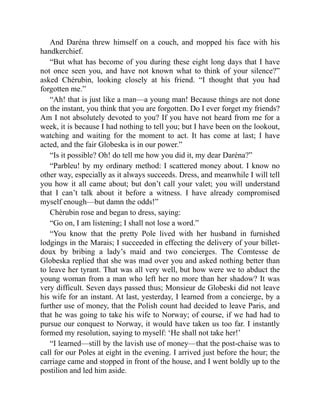And Daréna threw himself on a couch, and mopped his face with his
handkerchief.
“But what has become of you during these eight long days that I have
not once seen you, and have not known what to think of your silence?”
asked Chérubin, looking closely at his friend. “I thought that you had
forgotten me.”
“Ah! that is just like a man—a young man! Because things are not done
on the instant, you think that you are forgotten. Do I ever forget my friends?
Am I not absolutely devoted to you? If you have not heard from me for a
week, it is because I had nothing to tell you; but I have been on the lookout,
watching and waiting for the moment to act. It has come at last; I have
acted, and the fair Globeska is in our power.”
“Is it possible? Oh! do tell me how you did it, my dear Daréna?”
“Parbleu! by my ordinary method: I scattered money about. I know no
other way, especially as it always succeeds. Dress, and meanwhile I will tell
you how it all came about; but don’t call your valet; you will understand
that I can’t talk about it before a witness. I have already compromised
myself enough—but damn the odds!”
Chérubin rose and began to dress, saying:
“Go on, I am listening; I shall not lose a word.”
“You know that the pretty Pole lived with her husband in furnished
lodgings in the Marais; I succeeded in effecting the delivery of your billet-
doux by bribing a lady’s maid and two concierges. The Comtesse de
Globeska replied that she was mad over you and asked nothing better than
to leave her tyrant. That was all very well, but how were we to abduct the
young woman from a man who left her no more than her shadow? It was
very difficult. Seven days passed thus; Monsieur de Globeski did not leave
his wife for an instant. At last, yesterday, I learned from a concierge, by a
further use of money, that the Polish count had decided to leave Paris, and
that he was going to take his wife to Norway; of course, if we had had to
pursue our conquest to Norway, it would have taken us too far. I instantly
formed my resolution, saying to myself: ‘He shall not take her!’
“I learned—still by the lavish use of money—that the post-chaise was to
call for our Poles at eight in the evening. I arrived just before the hour; the
carriage came and stopped in front of the house, and I went boldly up to the
postilion and led him aside.
 