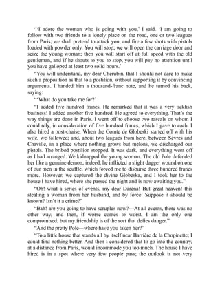 “‘I adore the woman who is going with you,’ I said. ‘I am going to
follow with two friends to a lonely place on the road, one or two leagues
from Paris; we shall pretend to attack you, and fire a few shots with pistols
loaded with powder only. You will stop; we will open the carriage door and
seize the young woman; then you will start off at full speed with the old
gentleman, and if he shouts to you to stop, you will pay no attention until
you have galloped at least two solid hours.’
“You will understand, my dear Chérubin, that I should not dare to make
such a proposition as that to a postilion, without supporting it by convincing
arguments. I handed him a thousand-franc note, and he turned his back,
saying:
“‘What do you take me for?’
“I added five hundred francs. He remarked that it was a very ticklish
business! I added another five hundred. He agreed to everything. That’s the
way things are done in Paris. I went off to choose two rascals on whom I
could rely, in consideration of five hundred francs, which I gave to each. I
also hired a post-chaise. When the Comte de Globeski started off with his
wife, we followed; and, about two leagues from here, between Sèvres and
Chaville, in a place where nothing grows but melons, we discharged our
pistols. The bribed postilion stopped. It was dark, and everything went off
as I had arranged. We kidnapped the young woman. The old Pole defended
her like a genuine demon; indeed, he inflicted a slight dagger wound on one
of our men in the scuffle, which forced me to disburse three hundred francs
more. However, we captured the divine Globeska, and I took her to the
house I have hired, where she passed the night and is now awaiting you.”
“Oh! what a series of events, my dear Daréna! But great heaven! this
stealing a woman from her husband, and by force! Suppose it should be
known? Isn’t it a crime?”
“Bah! are you going to have scruples now?—At all events, there was no
other way, and then, if worse comes to worst, I am the only one
compromised; but my friendship is of the sort that defies danger.”
“And the pretty Pole—where have you taken her?”
“To a little house that stands all by itself near Barrière de la Chopinette; I
could find nothing better. And then I considered that to go into the country,
at a distance from Paris, would incommode you too much. The house I have
hired is in a spot where very few people pass; the outlook is not very
 