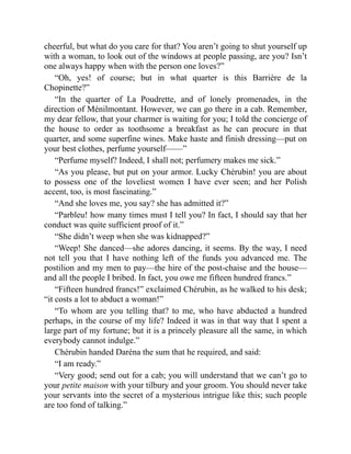 cheerful, but what do you care for that? You aren’t going to shut yourself up
with a woman, to look out of the windows at people passing, are you? Isn’t
one always happy when with the person one loves?”
“Oh, yes! of course; but in what quarter is this Barrière de la
Chopinette?”
“In the quarter of La Poudrette, and of lonely promenades, in the
direction of Ménilmontant. However, we can go there in a cab. Remember,
my dear fellow, that your charmer is waiting for you; I told the concierge of
the house to order as toothsome a breakfast as he can procure in that
quarter, and some superfine wines. Make haste and finish dressing—put on
your best clothes, perfume yourself——”
“Perfume myself? Indeed, I shall not; perfumery makes me sick.”
“As you please, but put on your armor. Lucky Chérubin! you are about
to possess one of the loveliest women I have ever seen; and her Polish
accent, too, is most fascinating.”
“And she loves me, you say? she has admitted it?”
“Parbleu! how many times must I tell you? In fact, I should say that her
conduct was quite sufficient proof of it.”
“She didn’t weep when she was kidnapped?”
“Weep! She danced—she adores dancing, it seems. By the way, I need
not tell you that I have nothing left of the funds you advanced me. The
postilion and my men to pay—the hire of the post-chaise and the house—
and all the people I bribed. In fact, you owe me fifteen hundred francs.”
“Fifteen hundred francs!” exclaimed Chérubin, as he walked to his desk;
“it costs a lot to abduct a woman!”
“To whom are you telling that? to me, who have abducted a hundred
perhaps, in the course of my life? Indeed it was in that way that I spent a
large part of my fortune; but it is a princely pleasure all the same, in which
everybody cannot indulge.”
Chérubin handed Daréna the sum that he required, and said:
“I am ready.”
“Very good; send out for a cab; you will understand that we can’t go to
your petite maison with your tilbury and your groom. You should never take
your servants into the secret of a mysterious intrigue like this; such people
are too fond of talking.”
 
