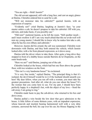 “You are right.—Holà! Jasmin!”
The old servant appeared, still with a long face, and cast an angry glance
at Daréna. Chérubin ordered him to send for a cab.
“Will not monsieur take his cabriolet?” queried Jasmin, with an
expression of surprise.
“Evidently not!” cried Daréna, laughing at Jasmin’s face; “as your
master orders a cab, he doesn’t propose to take his cabriolet. Off with you,
old ruin, and make haste, if you possibly can.”
“Old ruin!” muttered Jasmin, as he left the room. “Still another insult—
and I must swallow it all! I am very much afraid that this ne’er-do-well will
ruin my young master. I should like to know why he makes him take a cab,
when he has his own tilbury and cabriolet.”
However, Jasmin did his errand; the cab was summoned. Chérubin went
downstairs with Daréna, and they both entered the vehicle, which Jasmin
looked after, with a far from pleased expression, as it drove away.
Daréna told the driver where to take them. After quite a long drive they
stopped in front of a shabby house outside Barrière de la Chopinette, on the
outer boulevards.
“Here we are!” said Daréna, jumping out of the cab.
Chérubin looked at the house, which had but one floor above the ground
floor, with two windows on the front.
“This isn’t a very handsome house!” he exclaimed.
“It is very fine inside,” replied Daréna. “The principal thing is that it’s
isolated; the devil himself would be in it if the husband should unearth you
here! My dear fellow, when you run off with a woman, you must take the
greatest precautions. And after all, what do you care about the house? It’s
the woman that you come here to see. For my part, I should have been
perfectly happy in a shepherd’s hut, with the object of my love.—Send the
cab away; I am going to ring.”
Chérubin made haste to pay the cab-driver, who returned to his box and
drove away.
Daréna pulled a wire beside the low door that gave admission to the
house. A little fellow of some thirteen years, with an impudent expression,
whose knavish and insolent bearing harmonized well with a very dirty
costume, answered the bell, his cap over his ear, his blouse flapping in the
 
