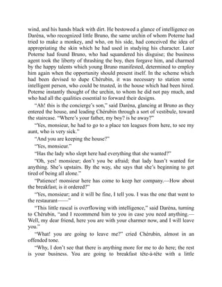 wind, and his hands black with dirt. He bestowed a glance of intelligence on
Daréna, who recognized little Bruno, the same urchin of whom Poterne had
tried to make a monkey, and who, on his side, had conceived the idea of
appropriating the skin which he had used in studying his character. Later
Poterne had found Bruno, who had squandered his disguise; the business
agent took the liberty of thrashing the boy, then forgave him, and charmed
by the happy talents which young Bruno manifested, determined to employ
him again when the opportunity should present itself. In the scheme which
had been devised to dupe Chérubin, it was necessary to station some
intelligent person, who could be trusted, in the house which had been hired.
Poterne instantly thought of the urchin, to whom he did not pay much, and
who had all the qualities essential to forward their designs.
“Ah! this is the concierge’s son,” said Daréna, glancing at Bruno as they
entered the house, and leading Chérubin through a sort of vestibule, toward
the staircase. “Where’s your father, my boy? is he away?”
“Yes, monsieur, he had to go to a place ten leagues from here, to see my
aunt, who is very sick.”
“And you are keeping the house?”
“Yes, monsieur.”
“Has the lady who slept here had everything that she wanted?”
“Oh, yes! monsieur; don’t you be afraid; that lady hasn’t wanted for
anything. She’s upstairs. By the way, she says that she’s beginning to get
tired of being all alone.”
“Patience! monsieur here has come to keep her company.—How about
the breakfast; is it ordered?”
“Yes, monsieur; and it will be fine, I tell you. I was the one that went to
the restaurant——”
“This little rascal is overflowing with intelligence,” said Daréna, turning
to Chérubin, “and I recommend him to you in case you need anything.—
Well, my dear friend, here you are with your charmer now, and I will leave
you.”
“What! you are going to leave me?” cried Chérubin, almost in an
offended tone.
“Why, I don’t see that there is anything more for me to do here; the rest
is your business. You are going to breakfast tête-à-tête with a little
 